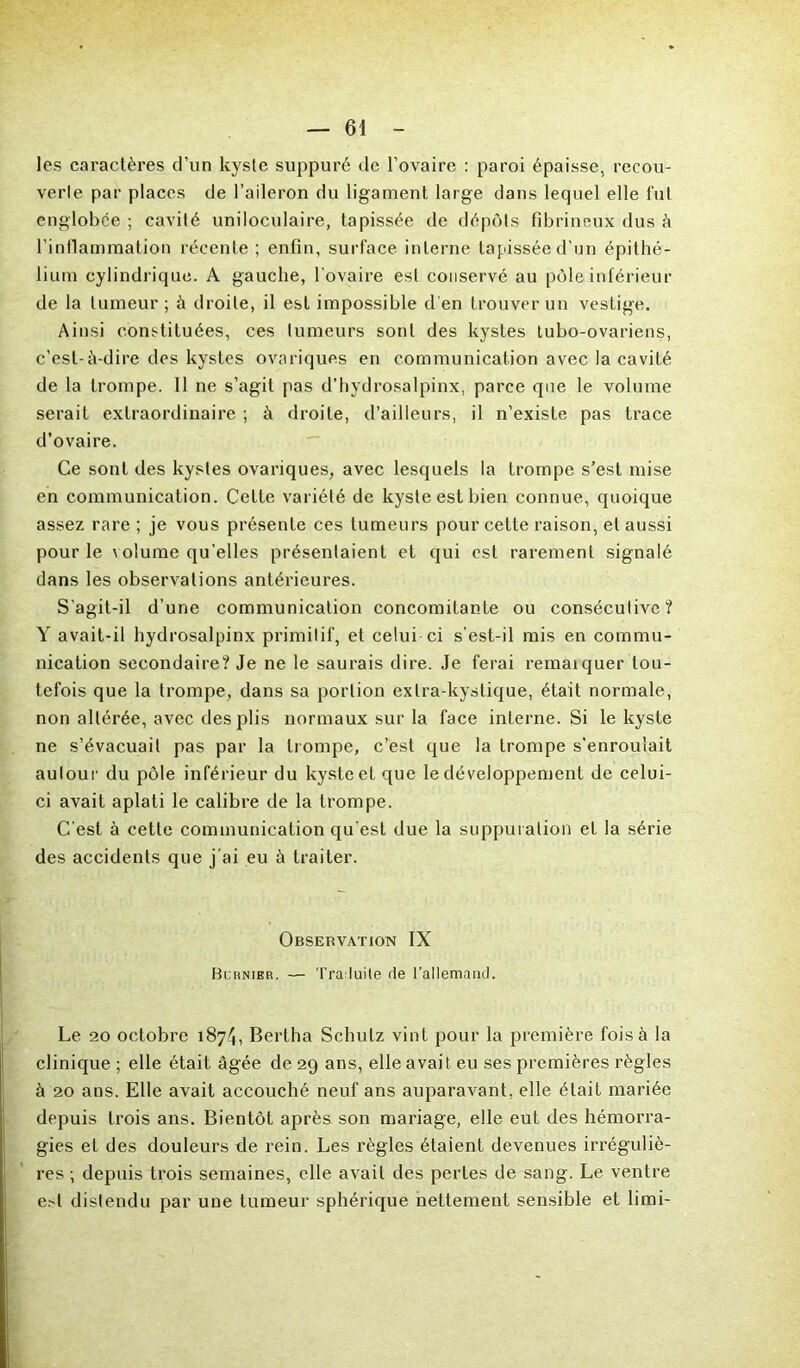 les caractères d’un kyste suppuré de l’ovaire : paroi épaisse, recou- verte par places de l’aileron du ligament large dans lequel elle fut englobée ; cavité uniloculaire, tapissée de dépôts fibrineux dus à l’inflammation récente; enfin, surface interne tapissée d’un épithé- lium cylindrique. A gauche, l'ovaire est conservé au pôle inférieur de la tumeur ; à droite, il est impossible d'en trouver un vestige. Ainsi constituées, ces tumeurs sont des kystes tubo-ovariens, c’est-à-dire des kystes ovariques en communication avec la cavité de la trompe. Il ne s’agit pas d’hydrosalpinx, parce que le volume serait extraordinaire ; à droite, d’ailleurs, il n’existe pas trace d’ovaire. Ce sont des kystes ovariques, avec lesquels la trompe s’est mise en communication. Cette variété de kyste est bien connue, quoique assez rare; je vous présente ces tumeurs pour cette raison, et aussi pour le volume qu’elles présentaient et qui est rarement signalé dans les observations antérieures. S’agit-il d’une communication concomitante ou consécutive? Y avait-il hydrosalpinx primitif, et celui-ci s’est-il mis en commu- nication secondaire? Je ne le saurais dire. Je ferai remaiquer tou- tefois que la trompe, dans sa portion extra-kystique, était normale, non altérée, avec des pli s normaux sur la face interne. Si le kyste ne s’évacuait pas par la trompe, c’est que la trompe s'enroulait autour du pôle inférieur du kyste et que le développement de celui- ci avait aplati le calibre de la trompe. C’est à cette communication qu’est due la suppuration et la série des accidents que j’ai eu à traiter. Observation IX Burnier. — Traduite de l’allemand. Le 20 octobre 1874, Bertha Schulz vint pour la première fois à la clinique ; elle était âgée de 29 ans, elle avait eu ses premières règles à 20 ans. Elle avait accouché neuf ans auparavant, elle était mariée depuis trois ans. Bientôt après son mariage, elle eut des hémorra- gies et des douleurs de rein. Les règles étaient devenues irréguliè- res ; depuis trois semaines, elle avait des pertes de sang. Le ventre e^t distendu par une tumeur sphérique nettement sensible et limi-