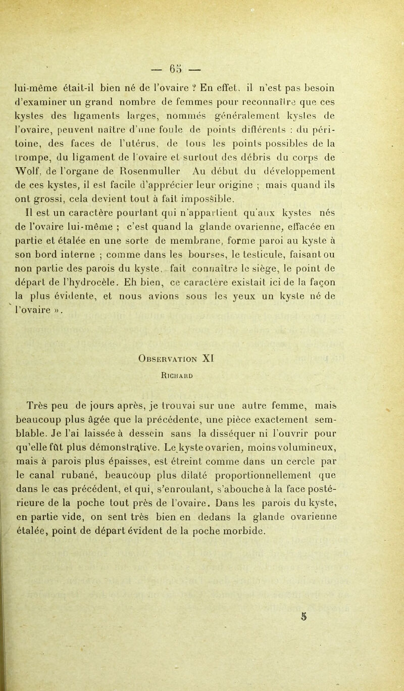lui-même étail-il bien né de l’ovaire ? En effet, il n’est pas besoin d’examiner un grand nombre de femmes pour reconnaîlre que ces kystes des ligaments larges, nommés généralement kystes de l’ovaire, peuvent naître d’une foule de points différents : du péri- toine, des faces de l’utérus, de tous les points possibles de la trompe, du ligament de l'ovaire et surtout des débris du corps de Wolf, de l’organe de Rosenmuller Au début du développement de ces kystes, il est facile d’apprécier leur origine ; mais quand ils ont grossi, cela devient tout à fait impossible. Il est un caractère pourtant qui n’appartient qu’aux kystes nés de l’ovaire lui-même ; c’est quand la glande ovarienne, effacée en partie et étalée en une sorte de membrane, forme paroi au kyste à son bord interne ; comme dans les bourses, le testicule, faisant ou non partie des parois du kyste, fait connaître le siège, le point de départ de l’hydrocèle. Eh bien, ce caractère existait ici de la façon la plus évidente, et nous avions sous les yeux un kyste né de l’ovaire ». Observation XI Richard Très peu de jours après, je trouvai sur une autre femme, mais beaucoup plus âgée que la précédente, une pièce exactement sem- blable. Je l’ai laissée à dessein sans la disséquer ni l’ouvrir pour qu’elle fût plus démonstrative. Le kyste ovarien, moins volumineux, mais à parois plus épaisses, est étreint comme dans un cercle par le canal rubané, beaucoup plus dilaté proportionnellement que dans le cas précédent, et qui, s’enroulant, s’abouche à la face posté- rieure de la poche tout près de l’ovaire. Dans les parois du kyste, en partie vide, on sent très bien en dedans la glande ovarienne étalée, point de départ évident de la poche morbide. 5