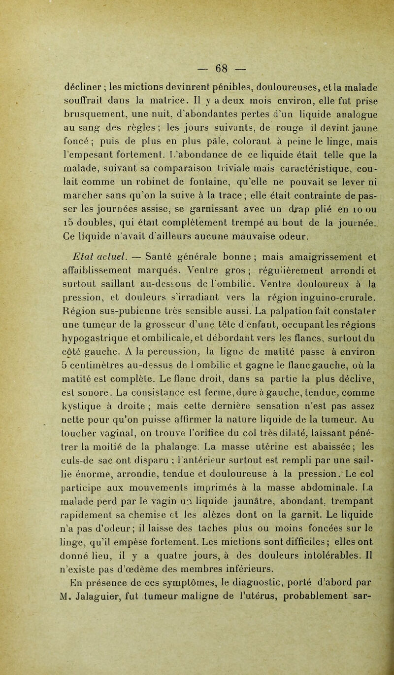 décliner ; les mictions devinrent pénibles, douloureuses, et la malade souffrait dans la matrice. Il y a deux mois environ, elle fut prise brusquement, une nuit, d’abondantes pertes d’un liquide analogue au sang des règles; les jours suivants, de rouge il devint jaune foncé ; puis de plus en plus pâle, colorant à peine le linge, mais l’empesant fortement. L’abondance de ce liquide était telle que la malade, suivant sa comparaison triviale mais caractéristique, cou- lait comme un robinet de fontaine, qu’elle ne pouvait se lever ni marcher sans qu’on la suive à la trace; elle était contrainte dépas- ser les journées assise, se garnissant avec un drap plié en 10 ou i5 doubles, qui était complètement trempé au bout de la journée. Ce liquide n'avait d'ailleurs aucune mauvaise odeur. Etat actuel. — Santé générale bonne ; mais amaigrissement et affaiblissement marqués. Ventre gros ; régulièrement arrondi et surtout saillant au-dessous de l'ombilic. Ventre douloureux à la pression, et douleurs s’irradiant vers la région inguino-crurale. Région sus-pubienne très sensible aussi. La palpation fait constater une tumeur de la grosseur d’une tête d enfant, occupant les régions hypogastrique et ombilicale, et débordant vers les flancs, surtout du côté gauche. A la percussion, la ligne de matité passe à environ 5 centimètres au-dessus de 1 ombilic et gagne le flanc gauche, où la matité est complète. Le flanc droit, dans sa partie la plus déclive, est sonore. La consistance est ferme,dure à gauche, tendue, comme kystique à droite ; mais cette dernière sensation n’est pas assez nette pour qu’on puisse affirmer la nature liquide de la tumeur. Au toucher vaginal, on trouve l’orifice du col très dilaté, laissant péné- trer la moitié de la phalange. La masse utérine est abaissée; les culs-de sac ont disparu ; l’antérieur surtout est rempli par une sail- lie énorme, arrondie, tendue et douloureuse à la pression. Le col participe aux mouvements imprimés à la masse abdominale. La malade perd par le vagin un liquide jaunâtre, abondant, trempant rapidement sa chemise et les alèzes dont on la garnit. Le liquide n’a pas d’odeur; il laisse des taches plus ou moins foncées sur le linge, qu’il empèse fortement. Les mictions sont difficiles ; elles ont donné lieu, il y a quatre jours, à des douleurs intolérables. Il n’existe pas d’œdème des membres inférieurs. En présence de ces symptômes, le diagnostic, porté d’abord par M. Jalaguier, fut tumeur maligne de l’utérus, probablement sar-