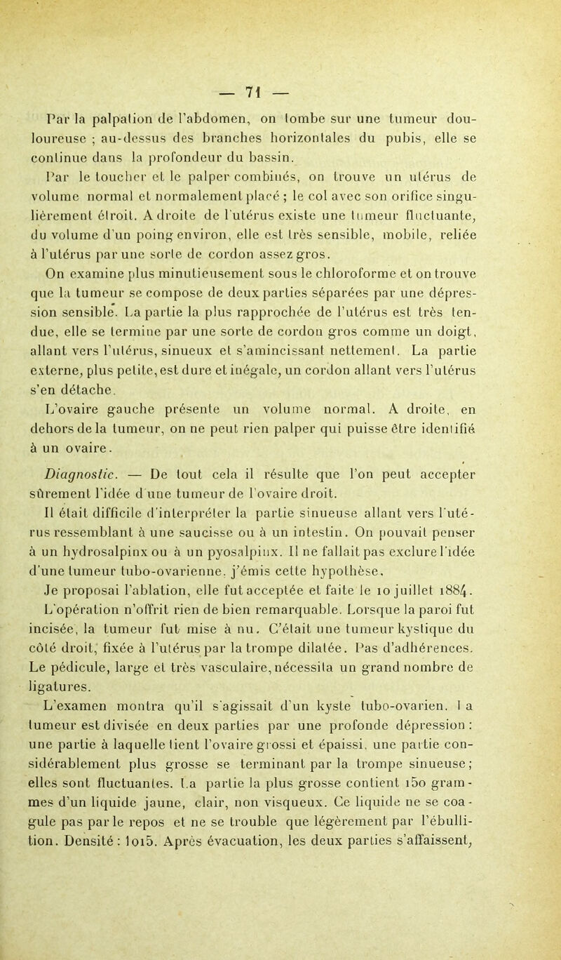 Par la palpalion de l’abdomen, on lombe sur une tumeur dou- loureuse ; au-dessus des branches horizontales du pubis, elle se continue dans la profondeur du bassin. Par le toucher et le palper combinés, on trouve un utérus de volume normal et normalement placé ; le col avec son orifice singu- lièrement étroit. Adroite de l'utérus existe une tumeur fluctuante, du volume d'un poing environ, elle est très sensible, mobile, reliée à l’utérus par une sorte de cordon assez gros. On examine [dus minutieusement sous le chloroforme et on trouve que la tumeur se compose de deux parties séparées par une dépres- sion sensible. La partie la plus rapprochée de l’utérus est très ten- due, elle se termine par une sorte de cordon gros comme un doigt, allant vers l’utérus, sinueux et s’amincissant nettement. La partie externe, plus petite, est dure et inégale, un cordon allant vers l’utérus s’en détache. L’ovaire gauche présente un volume normal. A droite, en dehors de la tumeur, on ne peut rien palper qui puisse être identifié à un ovaire. Diagnostic. — De tout cela il résulte que l’on peut accepter sûrement l’idée d une tumeur de l’ovaire droit. Il était difficile d’interpréter la partie sinueuse allant vers l’uté- rus ressemblant à une saucisse ou à un intestin. On pouvait penser à un hydrosalpinx ou à un pyosalpinx. 11 ne fallait pas exclure l'idée d’une tumeur tubo-ovarienne, j’émis cette hypothèse. Je proposai l’ablation, elle fut acceptée et faite le 10 juillet 1884. L’opération n’offrit rien de bien remarquable. Lorsque la paroi fut incisée, la tumeur fut mise à nu. C’était une tumeur kystique du côté droit, fixée à l’utérus par la trompe dilatée. Pas d’adhérences. Le pédicule, large et très vasculaire, nécessita un grand nombre de ligatures. L’examen montra qu’il s'agissait d’un kyste lubo-ovarien. I a tumeur est divisée en deux parties par une profonde dépression : une partie à laquelle tient l’ovaire grossi et épaissi, une partie con- sidérablement plus grosse se terminant par la trompe sinueuse ; elles sont fluctuantes. La partie la plus grosse contient i5o gram- mes d’un liquide jaune, clair, non visqueux. Ce liquide ne se coa- gule pas par le repos et ne se trouble que légèrement par l’ébulli- tion. Densité: loi5. Après évacuation, les deux parties s’affaissent,