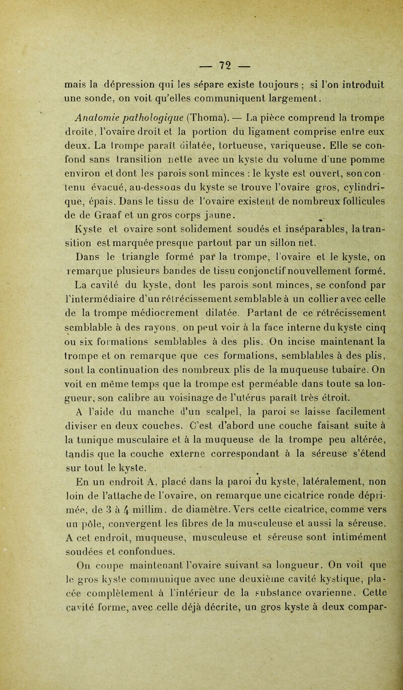 mais la dépression qui les sépare existe toujours ; si l’on introduit une sonde, on voit qu’elles communiquent largement. Anatomie pathologique (Thoma). — La pièce comprend la trompe droite, l’ovaire droit et la portion du ligament comprise enlre eux deux. La trompe paraît dilatée, tortueuse, variqueuse. Elle se con- fond sans transition nette avec un kyste du volume d'une pomme environ et dont les parois sont minces : le kyste est ouvert, soncon tenu évacué, au-dessous du kyste se trouve l’ovaire gros, cylindri- que, épais. Dans le tissu de l’ovaire existent de nombreux follicules de de Graaf et un gros corps jaune. Kyste et ovaire sont solidement soudés et inséparables, la tran- sition est marquée presque partout par un sillon net. Dans le triangle formé par la trompe, l'ovaire et le kyste, on remarque plusieurs bandes de tissu conjonctif nouvellement formé. La cavité du kyste, dont les parois sont minces, se confond par l’intermédiaire d’un rétrécissement .semblable à un collier avec celle de la trompe médiocrement dilatée. Partant de ce rétrécissement semblable à des rayons, on peut voir à la face interne du kyste cinq ou six formations semblables à des plis. On incise maintenant la trompe et on remarque que ces formations, semblables à des plis, sont la continuation des nombreux plis de la muqueuse tubaire. On voit en même temps que la trompe est perméable dans toute sa lon- gueur, son calibre au voisinage de l’utérus parait très étroit. A l’aide du manche d’un scalpel, la paroi se laisse facilement diviser en deux couches. C’est d’abord une couche faisant suite à la tunique musculaire et à la muqueuse de la trompe peu altérée, tandis que la couche externe correspondant à la séreuse s’étend sur tout le kyste. En un endroit A, placé dans la paroi du kyste, latéralement, non loin de l’attache de l’ovaire, on remarque une cicatrice ronde dépri- mée, de 3 à 4 millim. de diamètre. Vers cette cicatrice, comme vers un pôle, convergent les fibres de la musculeuse et aussi la séreuse. A cet endroit, muqueuse, musculeuse et séreuse sont intimémenl soudées et confondues. On coupe maintenant l’ovaire suivant sa longueur. On voit que le gros kysle communique avec une deuxième cavité kystique, pla- cée complètement à l’intérieur de la s-ubslance ovarienne. Cette cavité forme, avec celle déjà décrite, un gros kyste à deux compar-