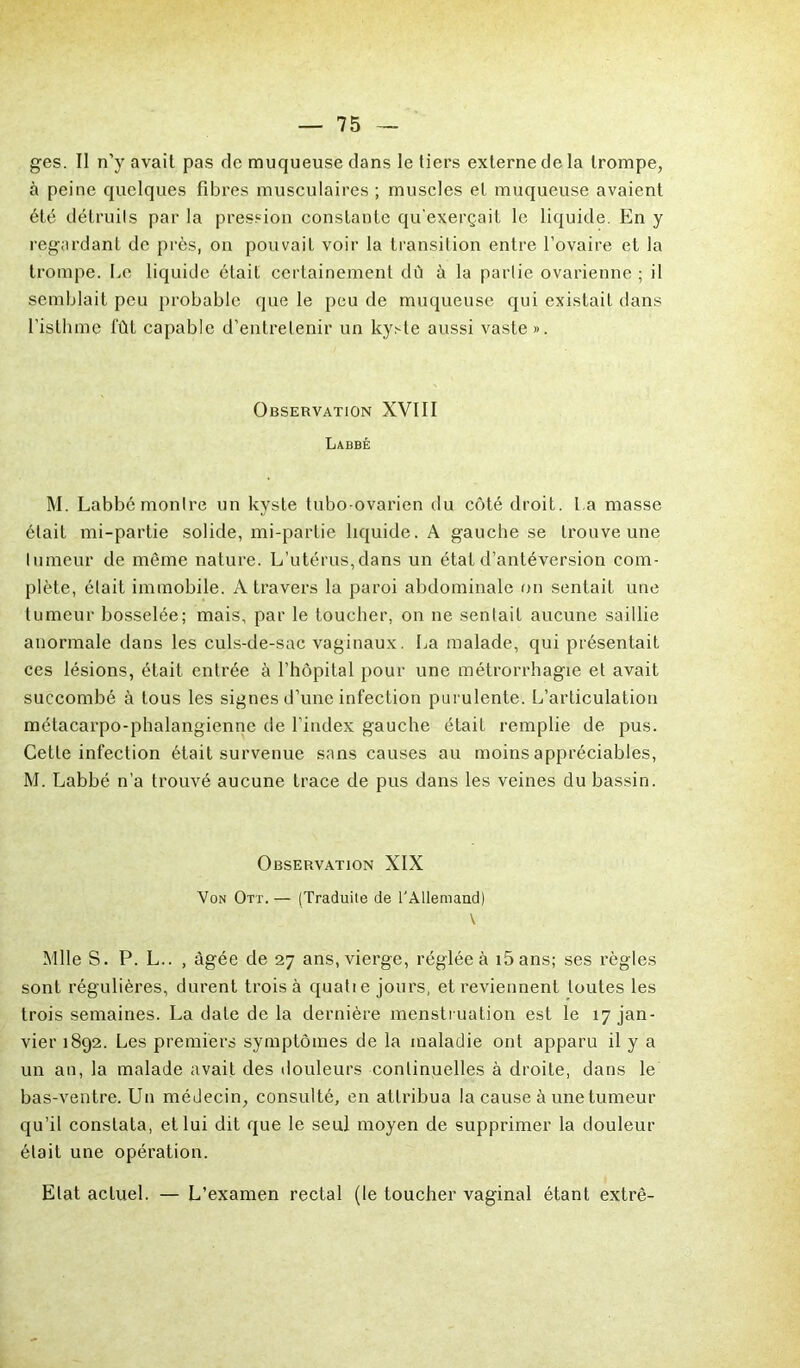 ges. Il n'y avait pas de muqueuse dans le tiers externe de la trompe, à peine quelques fibres musculaires ; muscles et muqueuse avaient été détruits par la pression constante qu'exerçait le liquide. En y regardant de près, on pouvait voir la transition entre l’ovaire et la trompe. Le liquide était certainement dû à la partie ovarienne ; il semblait peu probable que le peu de muqueuse qui existait dans l’isthme fût capable d’entretenir un kyste aussi vaste». Observation XVIII Labbé M. Labbé montre un kyste tubo-ovarien du côté droit, l a masse était mi-partie solide, mi-partie liquide. A gauche se trouve une tumeur de même nature. L’utérus,dans un état d’antéversion com- plète, était immobile. A travers la paroi abdominale on sentait une tumeur bosselée; mais, par le toucher, on ne sentait aucune saillie anormale dans les culs-de-sac vaginaux. La malade, qui présentait ces lésions, était entrée à l’hôpital pour une métrorrhagie et avait succombé à tous les signes d’une infection purulente. L’articulation métacarpo-phalangienne de l’index gauche était remplie de pus. Cette infection était survenue sans causes au moins appréciables, M. Labbé n’a trouvé aucune trace de pus dans les veines du bassin. Observation XIX Von Ott. — (Traduite de l'Allemand) \ Mlle S. P. L.. , âgée de 27 ans, vierge, réglée à i5ans; ses règles sont régulières, durent trois à quatie jours, et reviennent toutes les trois semaines. La date de la dernière menstruation est le 17 jan- vier 1892. Les premiers symptômes de la maladie ont apparu il y a un an, la malade avait des douleurs continuelles à droite, dans le bas-ventre. Un médecin, consulté, en attribua la cause à une tumeur qu’il constata, et lui dit que le seul moyen de supprimer la douleur était une opération. Etat actuel. — L’examen rectal (le toucher vaginal étant extrê-