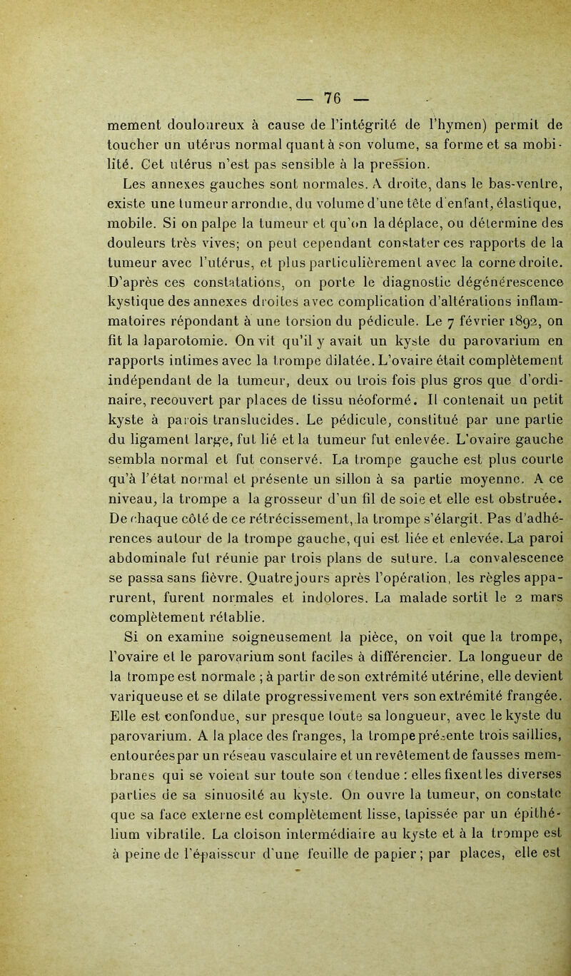 mement douloureux à cause de l’intégrité de l’hymen) permit de toucher un utérus normal quant à son volume, sa forme et sa mobi- lité. Get utérus n’est pas sensible à la pression. Les annexes gauches sont normales. A. droite, dans le bas-ventre, existe une tumeur arrondie, du volume d’une tête d enfant, élastique, mobile. Si on palpe la tumeur et qu’on la déplace, ou détermine des douleurs très vives; on peut cependant constater ces rapports de la tumeur avec l’utérus, et plus particulièrement avec la corne droite. D’après ces constatations, on porte le diagnostic dégénérescence kystique des annexes droites avec complication d’altérations inflam- matoires répondant à une torsion du pédicule. Le 7 février 1892, on fit la laparotomie. On vit qu’il y avait un kyste du parovarium en rapports intimes avec la trompe dilatée. L’ovaire était complètement indépendant de la tumeur, deux ou trois fois plus gros que d’ordi- naire, recouvert par places de tissu néoformé. Il contenait un petit kyste à parois translucides. Le pédicule, constitué par une partie du ligament large, fut lié et la tumeur fut enlevée. L’ovaire gauche sembla normal et fut conservé. La trompe gauche est plus courte qu’à l’état normal et présente un sillon à sa partie moyenne. A ce niveau, la trompe a la grosseur d’un fil de soie et elle est obstruée. De chaque côté de ce rétrécissement, la trompe s’élargit. Pas d’adhé- rences autour de la trompe gauche, qui est liée et enlevée. La paroi abdominale fut réunie par trois plans de suture. La convalescence se passa sans fièvre. Ouatrejours après l’opération, les règles appa- rurent, furent normales et indolores. La malade sortit le 2 mars complètement rétablie. Si on examine soigneusement la pièce, on voit que la trompe, l’ovaire et le parovarium sont faciles à différencier. La longueur de la trompe est normale ; à partir de son extrémité utérine, elle devient variqueuse et se dilate progressivement vers son extrémité frangée. Elle est confondue, sur presque toute sa longueur, avec le kyste du parovarium. A la place des franges, la trompe présente trois saillies, entouréespar un réseau vasculaire et un revêtement de fausses mem- branes qui se voient sur toute son étendue : elles fixent les diverses parties de sa sinuosité au kyste. On ouvre la tumeur, on constate que sa face externe est complètement lisse, tapissée par un épithé- lium vibratile. La cloison intermédiaire au kyste et à la trompe est à peine de l’épaisseur d'une feuille de papier; par places, elle est