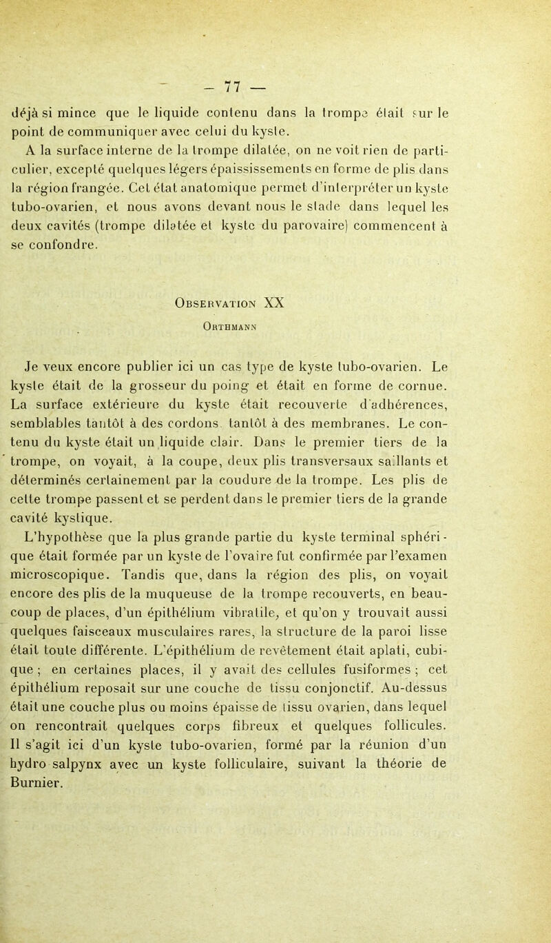 déjà si mince que le liquide contenu dans la trompa était sur le point de communiquer avec celui du kyste. A la surface interne de la trompe dilatée, on ne voit rien de parti- culier, excepté quelques légers épaississements en ferme de plis dans la région frangée. Cet état anatomique permet d’interpréter un kyste tubo-ovarien, et nous avons devant nous le stade dans lequel les deux cavités (trompe dilatée et kyste du parovaire) commencent à se confondre. Observation XX Orthmann Je veux encore publier ici un cas type de kyste tubo-ovarien. Le kyste était de la grosseur du poing et était en forme de cornue. La surface extérieure du kyste était recouverte d'adhérences, semblables tantôt à des cordons tantôt à des membranes. Le con- tenu du kyste était un liquide clair. Dans le premier tiers de la trompe, on voyait, à la coupe, deux plis transversaux saillants et déterminés certainement par la coudure de la trompe. Les plis de celte trompe passent et se perdent dans le premier tiers de la grande cavité kystique. L’hypothèse que la plus grande partie du kyste terminal sphéri- que était formée par un kyste de l’ovaire fut confirmée par l’examen microscopique. Tandis que, dans la région des plis, on voyait encore des plis de la muqueuse de la trompe recouverts, en beau- coup de places, d’un épithélium vibralile, et qu’on y trouvait aussi quelques faisceaux musculaires rares, la structure de la paroi lisse était toute différente. L’épithélium de revêtement était aplati, cubi- que ; en certaines places, il y avait des cellules fusiformes ; cet épithélium reposait sur une couche de tissu conjonctif. Au-dessus était une couche plus ou moins épaisse de tissu ovarien, dans lequel on rencontrait quelques corps fibreux et quelques follicules. Il s’agit ici d’un kyste tubo-ovarien, formé par la réunion d’un hydro salpynx avec un kyste folliculaire, suivant la théorie de Burnier.