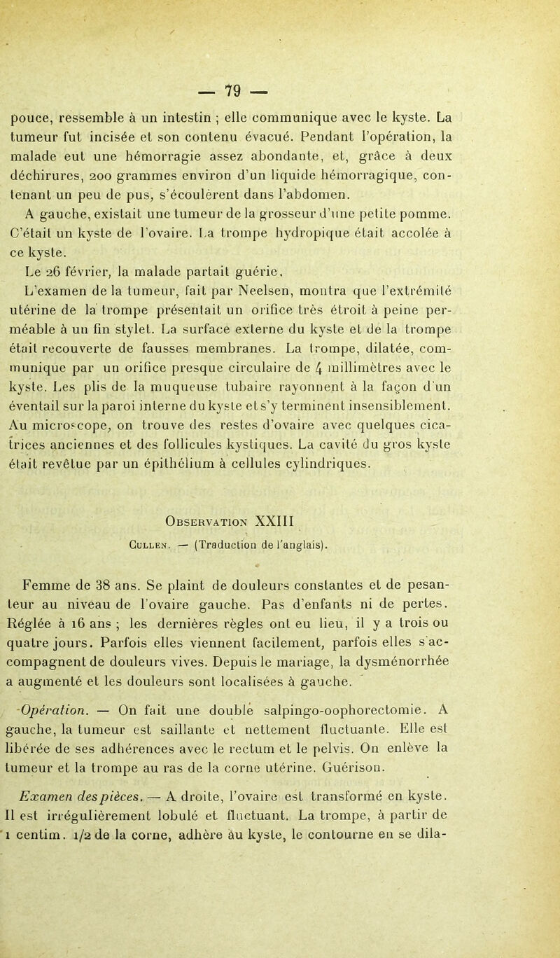 pouce, ressemble à un intestin ; elle communique avec le kyste. La tumeur fut incisée et son contenu évacué. Pendant l’opération, la malade eut une hémorragie assez abondante, et, grâce à deux déchirures, 200 grammes environ d’un liquide hémorragique, con- tenant un peu de pus, s’écoulèrent dans l’abdomen. A gauche, existait une tumeur de la grosseur d’une petite pomme. C’était un kyste de l’ovaire. La trompe hydropique était accolée à ce kyste. Le 26 février, la malade partait guérie. L’examen de la tumeur, fait par Neelsen, montra que l’extrémité utérine de la trompe présentait un orifice très étroit à peine per- méable à un fin stylet. La surface externe du kyste et de la trompe était recouverte de fausses membranes. La trompe, dilatée, com- munique par un orifice presque circulaire de 4 millimètres avec le kyste. Les plis de la muqueuse tubaire rayonnent à la façon d'un éventail sur la paroi interne du kyste et s’y terminent insensiblement. Au microscope, on trouve des restes d’ovaire avec quelques cica- trices anciennes et des follicules kystiques. La cavité du gros kyste était revêtue par un épithélium à cellules cylindriques. Observation XXIII Cullen. — (Traduction de l'anglais). Femme de 38 ans. Se plaint de douleurs constantes et de pesan- teur au niveau de l’ovaire gauche. Pas d’enfants ni de pertes. Réglée à 16 ans ; les dernières règles ont eu lieu, il y a trois ou quatre jours. Parfois elles viennent facilement, parfois elles s ac- compagnent de douleurs vives. Depuis le mariage, la dysménorrhée a augmenté et les douleurs sont localisées à gauche. Opération. — On fait une double salpingo-oophorectomie. A gauche, la tumeur est saillante et nettement fluctuante. Elle est libérée de ses adhérences avec le rectum et le pelvis. On enlève la tumeur et la trompe au ras de la corne utérine. Guérison. Examen des pièces. — A droite, l’ovaire est transformé en kyste. Il est irrégulièrement lobulé et fluctuant. La trompe, à partir de 1 centim. 1/2 de la corne, adhère âu kyste, le contourne en se dila-
