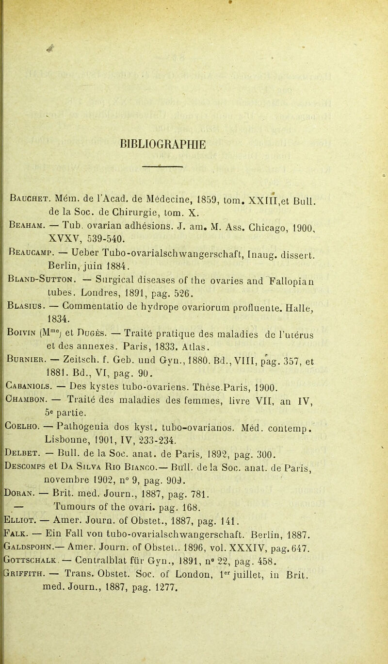 4 BIBLIOGRAPHIE Bauchet. Mém. de l'Acad. de Médecine, 1859, tom. XXIII,et Bull, de la Soc. de Chirurgie, tom. X. Beaham. — Tub. ovarian adhésions. J. ara. M. Ass. Chicago, 1900 XVXV, 539-540. Beaucamp. — Ueber Tubo-ovarialschwangerschaft, Inaug. dissert. Berlin, juin 1884. Bland-Sutton. — Surgical diseases of the ovaries and Fallopian tubes. Londres, 1891, pag. 526. Blasius. — Commentatio de hydrope ovariorum profluente. Halle, 1834. Boivin (Mmej et Dugès. — Traité pratique des maladies de l’utérus et des annexes. Paris, 1833. Atlas. Burnier. — Zeitsch. f. Geb. und Gyn., 1880. Bd., VIII, pag. 357, et 1881. Bd., VI, pag. 90. Cabanioes. — Des kystes tubo-ovariens. Thèse.Paris, 1900. Chambon. — Traité des maladies des femmes, livre VII, an IV, 5e partie. Coelho. — Pathogenia dos kysl. tubo-ovarianos. Méd. contemp. Lisbonne, 1901, IV, 233-234. Delbet. - Bull, de la Soc. anat. de Paris, 1892, pag. 300. Descomps et Da Silva Rio Bianco.— Bull, delà Soc. anat. de Paris, novembre 1902, n° 9, pag. 909. Doran. — Brit. med. Journ., 1887, pag. 781. — Tumours of the ovari. pag. 168. Elliot. — Amer. Journ. of Obstet., 1887, pag. 141. Palk,. — Ein Fall von tubo-ovarialschwangerschaft. Berlin, 1887. Galdspohn.—Amer. Journ. of Obstet.. 1896, vol. XXXIV, pag. 647. Gottschalk, — Centralblat für Gyn., 1891, n 22, pag. 458. Griffith.— Trans. Obstet. Soc. of London, 1er juillet, in Brit. med. Journ., 1887, pag. 1277.