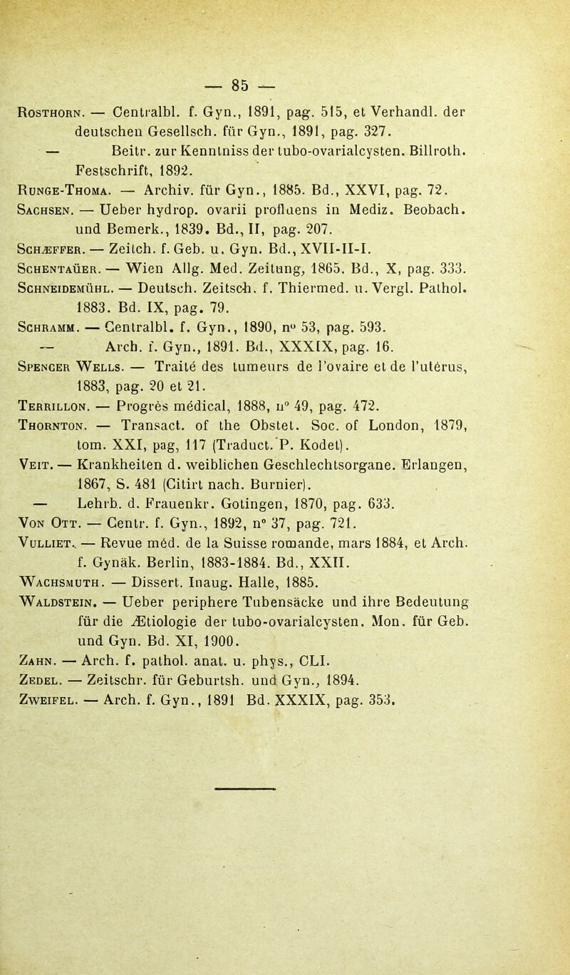 Rosthorn. — Centralbl. f. Gyn., 1891, pag. 515, et Verhandl. der deutschen Gesellsch. für Gyn., 1891, pag. 327. — Beitr. zur Kennlniss der tubo-ovarialcysten. Billroth. Festschrift, 1892. Runge-Thoma. — Archiv. für Gyn., 1885. Bd., XXVI, pag. 72. Sachsen. — Ueber hydrop. ovarii proflaens in Mediz. Beobach. und Bemerk., 1839. Bd., II, pag. 207. Schæffer. — Zeilch. f. Geb. u. Gyn. Bd., XVII-II-I. Schentaüer.— Wien Allg. Med. Zeitung, 1865. Bd., X, pag. 333. Schneidemühl. — Deutsch. Zeitsc-h. f. Thiermed. u. Vergl. Pathol. 1883. Bd. IX, pag. 79. Schramm. — Centralbl. f. Gyn., 1890, n° 53, pag. 593. — Arch. f. Gyn., 1891. Bd., XXXIX, pag. 16. Spencer Wells.— Traité des tumeurs de l’ovaire et de l’utérus, 1883, pag. 20 et 21. Terrillon. — Progrès médical, 1888, u° 49, pag. 472. Thornton. — Transact. of the Obstet. Soc. of London, 1879, tom. XXI, pag, 117 (Traduct. P. Kodet). Veit. — Krankheiten d. weiblichen Geschlechtsorgane. Erlangen, 1867, S. 481 (Citirt nach. Burnier). — Lehrb. d. Frauenkr. Gotingen, 1870, pag. 633. Von Ott. — Centr. f. Gyn., 1892, n° 37, pag. 721. Vulliet.. — Revue méd. de la Suisse romande, mars 1884, et Arch. f. Gynàk. Berlin, 1883-1884. Bd., XXII. Wachsmuth. — Dissert. Inaug. Halle, 1885. Waldstein. — Ueber periphere Tubensàcke und ihre Bedeutung für die Ætiologie der tubo-ovarialcysten. Mon. für Geb. und Gyn. Bd. XI, 1900. Zahn. — Arch. f. pathol. anat. u. phys., OLI. Zedel. — Zeitschr. für Geburtsh. und Gyn., 1894. Zweifel. — Arch. f. Gyn., 1891 Bd. XXXIX, pag. 353.
