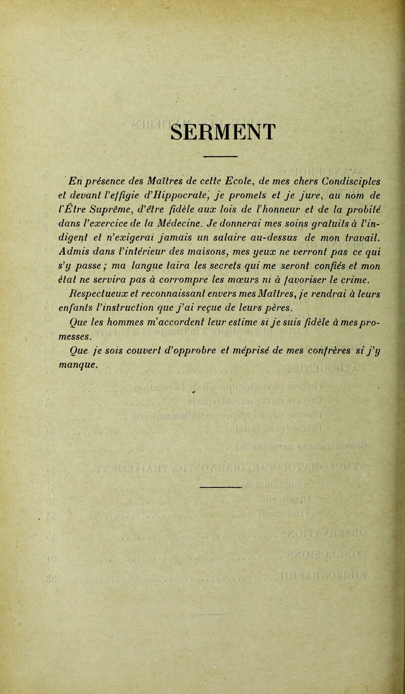 SERMENT En présence des Maîtres de cette Ecole, de mes chers Condisciples et devant l’effigie d’Hippocrate, je promets et je jure, au nom de l'Être Suprême, d’être fidèle aux lois de l'honneur et de la probité dans l’exercice de la Médecine. Je donnerai mes soins gratuits à l’in- digent et n’exigerai jamais un salaire au-dessus de mon travail. Admis dans l’intérieur des maisons, mes geux ne verront pas ce qui s’g passe ; ma langue taira les secrets qui me seront confiés et mon état ne servira pas à corrompre les mœurs ni à favoriser le crime. Respectueux et reconnaissant envers mes Maîtres, je rendrai à leurs enfants l’instruction que j’ai reçue de leurs pères. Que les hommes m accordent leur estime si je suis fidèle à mes pro- messes. Que je sois couvert d’opprobre et méprisé de mes confrères si j’g manque.