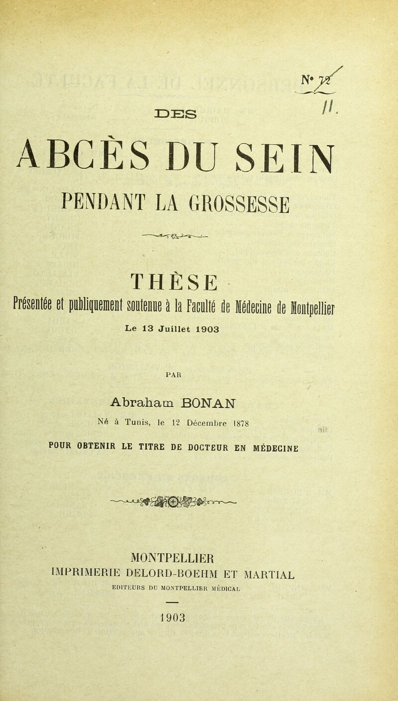 DES ABCÈS DU SEIN PENDANT LA GROSSESSE THÈSE Le 13 Juillet 1903 PAR Abraham BONAN Né à Tunis, le 12 Décembre 1878 POUR OBTENIR LE TITRE DE DOCTEUR EN MÉDECINE MONTPELLIER IMPRIMERIE DELORD-ROEHM ET MARTIAL EDITEURS DU MONTPELLIER MÉDICAL 1903