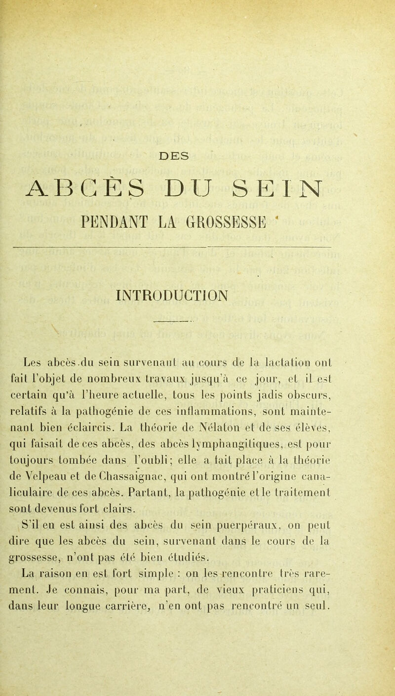 ABCÈS DU SEIN PENDANT LA GROSSESSE 4 INTRODUCTION Les abcès.du sein survenant au cours de la lactation ont fait l’objet de nombreux travaux jusqu’à ce jour, et il est certain qu’à l’heure actuelle, tous les points jadis obscurs, relatifs à la pathogénie de ces inflammations, sont mainte- nant bien éclaircis. La théorie de Nélaton et de ses élèves, qui faisait de ces abcès, des abcès lymphangitiques, est pour toujours tombée dans l’oubli; elle a tait place à la théorie de Velpeau et de Chassaignac, qui ont montré l’origine cana- liculaire de ces abcès. Partant, la pathogénie elle traitement sont devenus fort clairs. S’il en est ainsi des abcès du sein puerpéraux, on peut dire que les abcès du sein, survenant dans le cours de 1a. grossesse, n’ont pas été bien étudiés. La raison en est fort simple : on les rencontre très rare- ment. Je connais, pour ma part, de vieux praticiens qui, dans leur longue carrière, n’en ont pas rencontré un seul.
