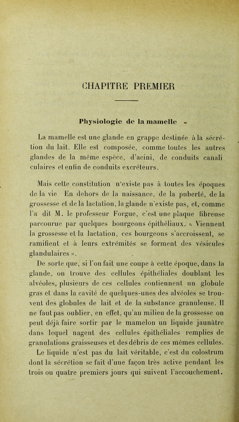 CHAPITRE PREMIER Physiologie de la mamelle - La mamelle est une glande en grappe destinée à la sécré- tion du lait. Elle est composée, comme toutes les autres glandes de la même espèce, d’acini, de conduits canali culaires et enfin de conduits excréteurs. Mais cette constitution n’existe pas à toutes les époques de la vie En dehors de la naissance, de la puberté, delà grossesse et de la lactation, la glande n'existe pas, et, comme l’a dit M. le professeur Forgue, c’est une plaque fibreuse parcourue par quelques bourgeons épithéliaux, c Viennent la grossesse et la lactation, ces bourgeons s’accroissent, se ramifient et à leurs extrémités se forment des vésicules glandulaires». De sorte que, si l’on fait une coupe à cette époque, dans la glande, on trouve des cellules épithéliales doublant les alvéoles, plusieurs de ces cellules contiennent un globule gras et dans la cavité de quelques-unes des alvéoles se trou- vent des globules de lait et de la substance granuleuse. 11 ne faut pas oublier, en effet, qu’au milieu de la grossesse on peut déjà faire sortir par le mamelon un liquide jaunâtre dans lequel nagent des cellules épithéliales remplies de granulations graisseuses et des débris de ces mêmes cellules. Le liquide n’est pas du lait véritable, c’est du colostrum dont la sécrétion se fait d’une façon très active pendant les trois ou quatre premiers jours qui suivent l’accouchement.