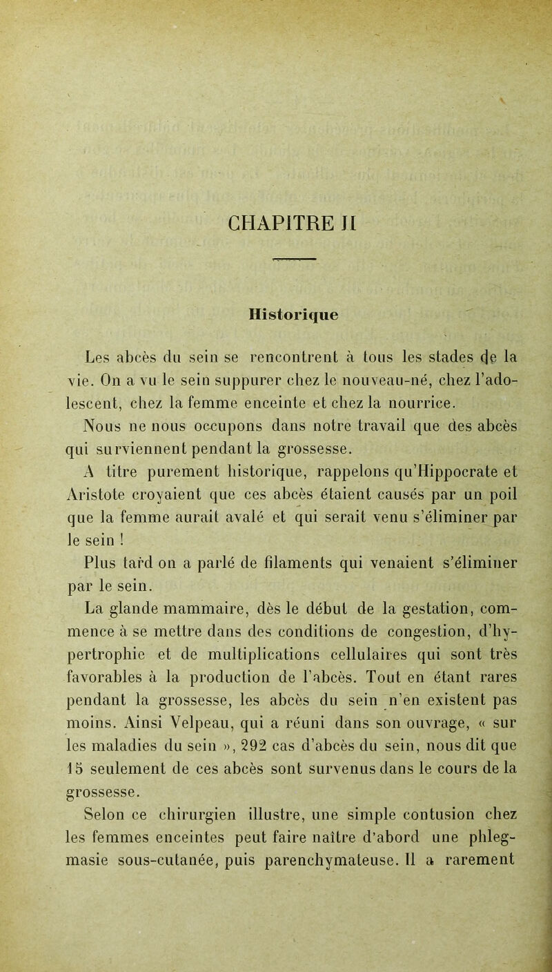 Historique Les abcès du sein se rencontrent à tous les stades de la vie. On a vu le sein suppurer chez le nouveau-né, chez l’ado- lescent, chez la femme enceinte et chez la nourrice. Nous ne nous occupons dans notre travail que des abcès qui surviennent pendant la grossesse. A titre purement historique, rappelons qu’Hippocrate et Aristote croyaient que ces abcès étaient causés par un poil que la femme aurait avalé et qui serait venu s’éliminer par le sein ! Plus tard on a parlé de filaments qui venaient s’éliminer par le sein. La glande mammaire, dès le début de la gestation, com- mence à se mettre dans des conditions de congestion, d’hy- pertrophie et de multiplications cellulaires qui sont très favorables à la production de l’abcès. Tout en étant rares pendant la grossesse, les abcès du sein n’en existent pas moins. Ainsi Velpeau, qui a réuni dans son ouvrage, « sur les maladies du sein », 292 cas d’abcès du sein, nous dit que 15 seulement de ces abcès sont survenus dans le cours de la grossesse. Selon ce chirurgien illustre, une simple contusion chez les femmes enceintes peut faire naître d’abord une phleg- masie sous-cutanée, puis parenchymateuse. Il a rarement