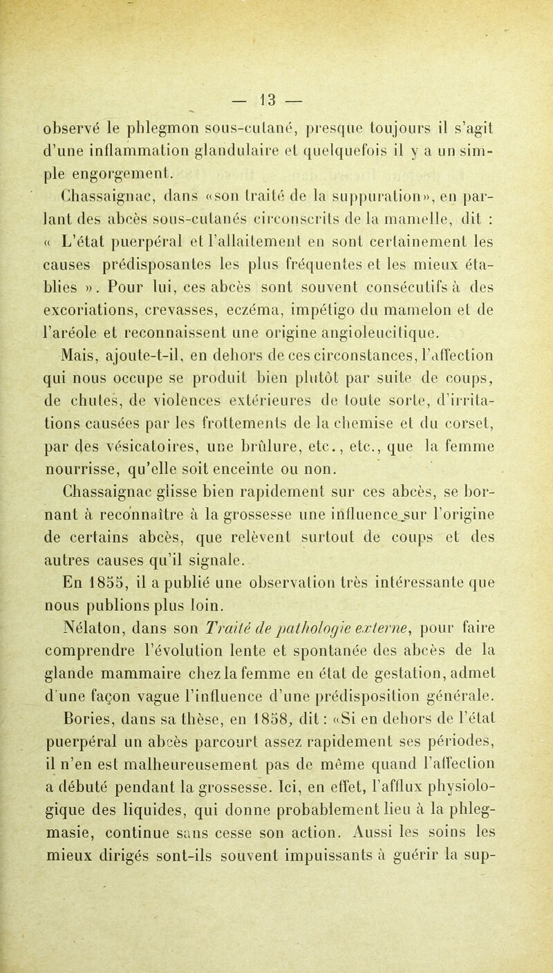 observé le phlegmon sous-cutané, presque toujours il s’agit d’une inflammation glandulaire et quelquefois il y a un sim- ple engorgement. Chassaignac, dans «son traité de la suppuration», en par- lant des abcès sous-cutanés circonscrits de la mamelle, dit : « L’état puerpéral et l’allaitement en sont certainement les causes prédisposantes les plus fréquentes et les mieux éta- blies ». Pour lui, ces abcès sont souvent consécutifs à des excoriations, crevasses, eczéma, impétigo du mamelon et de l’aréole et reconnaissent une origine angioleucitique. Mais, ajoute-t-il, en dehors de ces circonstances, l’affection qui nous occupe se produit bien plutôt par suite de coups, de chutes, de violences extérieures de toute sorte, d’irrita- tions causées par les frottements de la chemise et du corset, par des vésicatoires, une brûlure, etc., etc., que la femme nourrisse, qu’elle soit enceinte ou non. Chassaignac glisse bien rapidement sur ces abcès, se bor- nant à reconnaître à la grossesse une intluence.sur l’origine de certains abcès, que relèvent surtout de coups et des autres causes qu’il signale. En 1835, il a publié une observation très intéressante que nous publions plus loin. Nélaton, dans son Traité de pathologie externe, pour faire comprendre l’évolution lente et spontanée des abcès de la glande mammaire chez la femme en état de gestation, admet d’une façon vague l’influence d’une prédisposition générale. Bories, dans sa thèse, en 1858, dit : «Si en dehors de l’état puerpéral un abcès parcourt assez rapidement ses périodes, il n’en est malheureusement pas de même quand l’affection a débuté pendant la grossesse. Ici, en effet, l’afflux physiolo- gique des liquides, qui donne probablement lieu à la phleg- masie, continue sans cesse son action. Aussi les soins les mieux dirigés sont-ils souvent impuissants à guérir la sup-