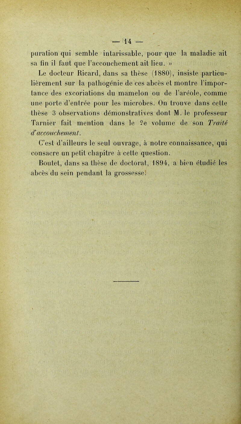 puration qui semble intarissable, pour que la maladie ait sa fin il faut que l’accouchement ait lieu. » Le docteur Ricard, dans sa thèse (1880), insiste particu- lièrement sur la pathogénie de ces abcès et montre l’impor- tance des excoriations du mamelon ou de l’aréole, comme une porte d’entrée pour les microbes. On trouve dans cette thèse 3 observations démonstratives dont M. le professeur Tarnier fait mention dans le ?e volume de son Traité d'accouchement. C’est d’ailleurs le seul ouvrage, à notre connaissance, qui consacre un petit chapitre à cette question. Boutet, dans sa thèse de doctorat, 1894, a bien étudié les abcès du sein pendant la grossesse.