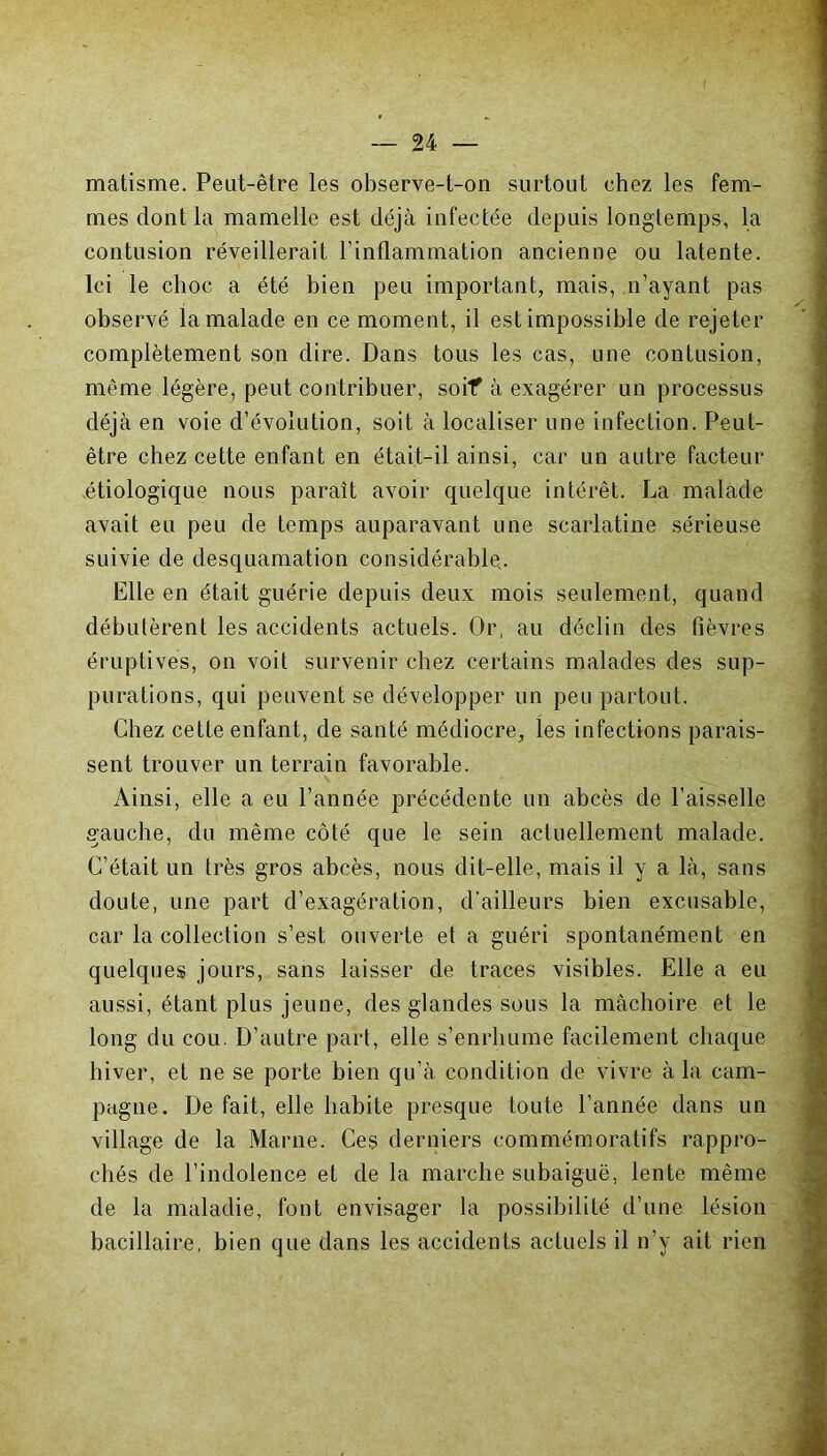 matisme. Peut-être les observe-t-on surtout chez les fem- mes dont la mamelle est déjà infectée depuis longtemps, la contusion réveillerait l’inflammation ancienne ou latente. Ici le choc a été bien peu important, mais, n’ayant pas observé la malade en ce moment, il est impossible de rejeter complètement son dire. Dans tous les cas, une contusion, même légère, peut contribuer, soif à exagérer un processus déjà en voie d’évolution, soit à localiser une infection. Peut- être chez cette enfant en était-il ainsi, car un autre facteur étiologique nous paraît avoir quelque intérêt. La malade avait eu peu de temps auparavant une scarlatine sérieuse suivie de desquamation considérable. Elle en était guérie depuis deux mois seulement, quand débutèrent les accidents actuels. Or, au déclin des fièvres éruptives, on voit survenir chez certains malades des sup- purations, qui peuvent se développer un peu partout. Chez cette enfant, de santé médiocre, les infections parais- sent trouver un terrain favorable. Ainsi, elle a eu l’année précédente un abcès de l’aisselle gauche, du même côté que le sein actuellement malade. C’était un très gros abcès, nous dit-elle, mais il y a là, sans doute, une part d’exagération, d’ailleurs bien excusable, car la collection s’est ouverte et a guéri spontanément en quelques jours, sans laisser de traces visibles. Elle a eu aussi, étant plus jeune, des glandes sous la mâchoire et le long du cou. D’autre part, elle s’enrhume facilement chaque hiver, et ne se porte bien qu’à condition de vivre à la cam- pagne. De fait, elle habite presque toute l’année dans un village de la Marne. Ces derniers commémoratifs rappro- chés de l’indolence et de la marche subaiguë, lente même de la maladie, font envisager la possibilité d’une lésion bacillaire, bien que dans les accidents actuels il n’y ait rien