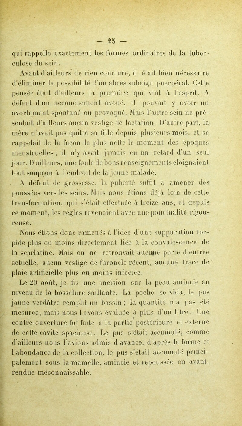 qui rappelle exactement les formes ordinaires de la tuber- culose du sein. Avant d’ailleurs de rien conclure, il était bien nécessaire d’éliminer la possibilité d’un abcès subaigu puerpéral. Cette pensée était d’ailleurs la première qui vint à l’esprit. A défaut d’un accouchement avoué, il pouvait y avoir un avortement spontané ou provoqué. Mais l'autre sein ne pré- sentait d’ailleurs aucun vestige de lactation. D’autre part, la mère n’avait pas quitté sa (ille depuis plusieurs mois, et se rappelait de la façon la plus nette lé moment des époques menstruelles; il n’y avait jamais eu un retard d’un seul jour. D’ailleurs, une foule de bons renseignements éloignaient tout soupçon à l’endroit de la jeune malade. A défaut de grossesse, la puberté suffit à amener des poussées vers les seins. Mais nous étions déjà loin de celte transformation, qui s’était effectuée à treize ans, et depuis ce moment, les règles revenaient avec une ponctualité rigou- reuse. Nous étions donc ramenés à l’idée d’une suppuration tor- pide plus ou moins directement liée à la convalescence de la scarlatine. Mais on ne retrouvait aucune porte d’entrée actuelle, aucun vestige de furoncle récent, aucune trace de plaie artificielle plus ou moins infectée. Le 20 août, je lis une incision sur la peau amincie au niveau de la bosselure saillante. La poche se vida, le pus jaune verdâtre remplit un bassin ; la quantité n’a pas été mesurée, mais nous lavons évaluée à plus d’un litre Une contre-ouverture fut faite à la partie postérieure et externe de cette cavité spacieuse. Le pus s’était accumulé, comme d’ailleurs nous l’avions admis d'avance, d’après la forme et l’abondance de la collection, le pus s’était accumulé princi- palement sous la mamelle, amincie et repoussée en avant, rendue méconnaissable.