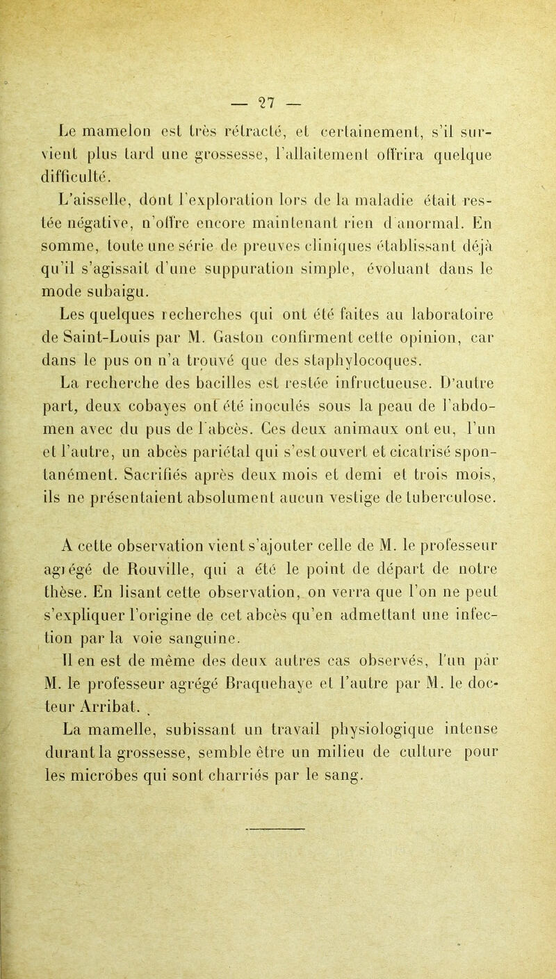 Le mamelon est très rétracté, et certainement, s’il sur- vient plus tard une grossesse, l allaitemenl offrira quelque difficulté. L’aisselle, dont l’exploration lors de la maladie était res- tée négative, n’offre encore maintenant rien d anormal. En somme, toute une série de preuves cliniques établissant déjà qu’il s’agissait d’une suppuration simple, évoluant dans le mode subaigu. Les quelques recherches qui ont été faites au laboratoire de Saint-Louis par M. Gaston confirment cette opinion, car dans le pus on n’a trouvé que des staphylocoques. La recherche des bacilles est restée infructueuse. D’autre part, deux cobayes ont été inoculés sous la peau de l’abdo- men avec du pus de 1 abcès. Ces deux animaux ont eu, l’un et l’autre, un abcès pariétal qui s’est ouvert et cicatrisé spon- tanément. Sacrifiés après deux mois et demi et trois mois, ils ne présentaient absolument aucun vestige de tuberculose. A cette observation vient s’ajouter celle de M. le professeur agrégé de Rouville, qui a été le point de départ de notre thèse. En lisant cette observation, on verra que l’on ne peut s’expliquer l’origine de cet abcès qu’en admettant une infec- tion parla voie sanguine. 11 en est de même des deux autres cas observés, l'un par M. le professeur agrégé Braquehaye et l’autre par M. le doc- teur Arribat. La mamelle, subissant un travail physiologique intense durant la grossesse, semble être un milieu de culture pour les microbes qui sont charriés par le sang.