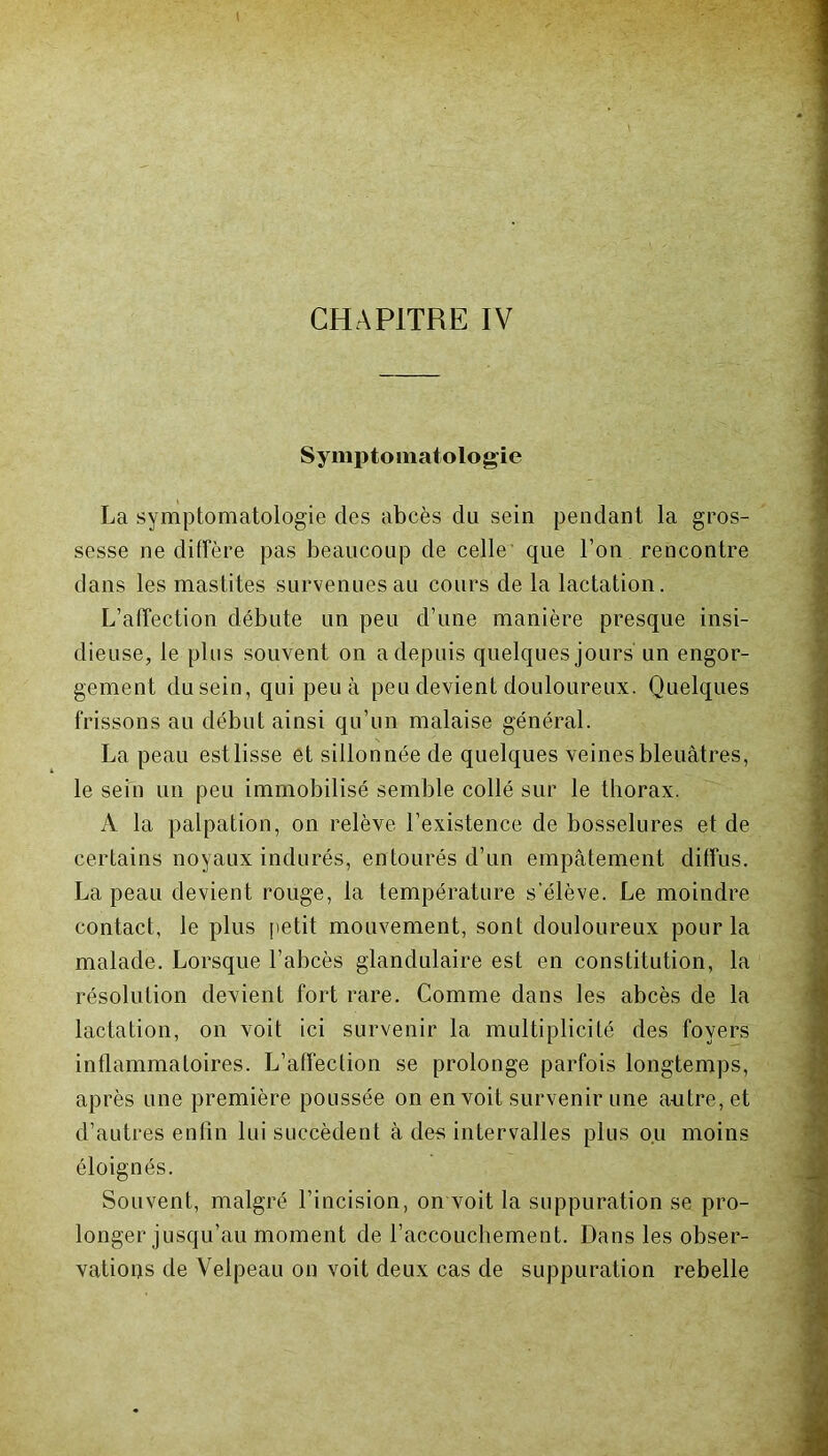 Symptomatologie La symptomatologie des abcès du sein pendant la gros- sesse ne diffère pas beaucoup de celle que l’on rencontre dans les mastites survenues au cours de la lactation. L’afTection débute un peu d’une manière presque insi- dieuse, le plus souvent on a depuis quelques jours un engor- gement dusein, qui peu à peu devient douloureux. Quelques frissons au début ainsi qu’un malaise général. La peau est lisse et sillonnée de quelques veines bleuâtres, le sein un peu immobilisé semble collé sur le thorax. A la palpation, on relève l’existence de bosselures et de certains noyaux indurés, entourés d’un empâtement diffus. La peau devient rouge, la température s’élève. Le moindre contact, le plus petit mouvement, sont douloureux pour la malade. Lorsque l’abcès glandulaire est en constitution, la résolution devient fort rare. Comme dans les abcès de la lactation, on voit ici survenir la multiplicité des foyers inflammatoires. L’affection se prolonge parfois longtemps, après une première poussée on en voit survenir une a-utre, et d’autres enfin lui succèdent â des intervalles plus ou moins éloignés. Souvent, malgré l’incision, on voit la suppuration se pro- longer jusqu’au moment de l’accouchement. Dans les obser- vations de Velpeau on voit deux cas de suppuration rebelle