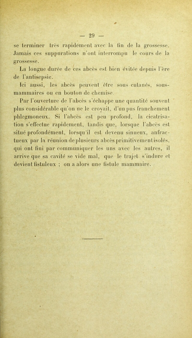 se terminer très rapidement avec la fin de la grossesse. Jamais ces suppurations n’ont interrompu le cours de la grossesse. La longue durée de ces abcès est bien évitée depuis l’ère de l’antisepsie. Ici aussi, les abcès peuvent être sous cutanés, sous- mammaires ou en bouton de chemise. Par l’ouverture de l’abcès s’échappe une quantité souvent plus considérable qu’on ne le croyait, d’un pus franchement phlegmoneux. Si l’abcès est peu profond, la cicatrisa- tion s’effectue rapidement, tandis que, lorsque l’abcès est situé profondément, lorsqu'il est devenu sinueux, anfrac- tueux parla réunion de plusieurs abcès primitivement isolés, qui ont fini par communiquer les uns avec les autres, il arrive que sa cavité se vide mal, que le trajet s’indure et devient fistuleux ; on a alors une fistule mammaire.