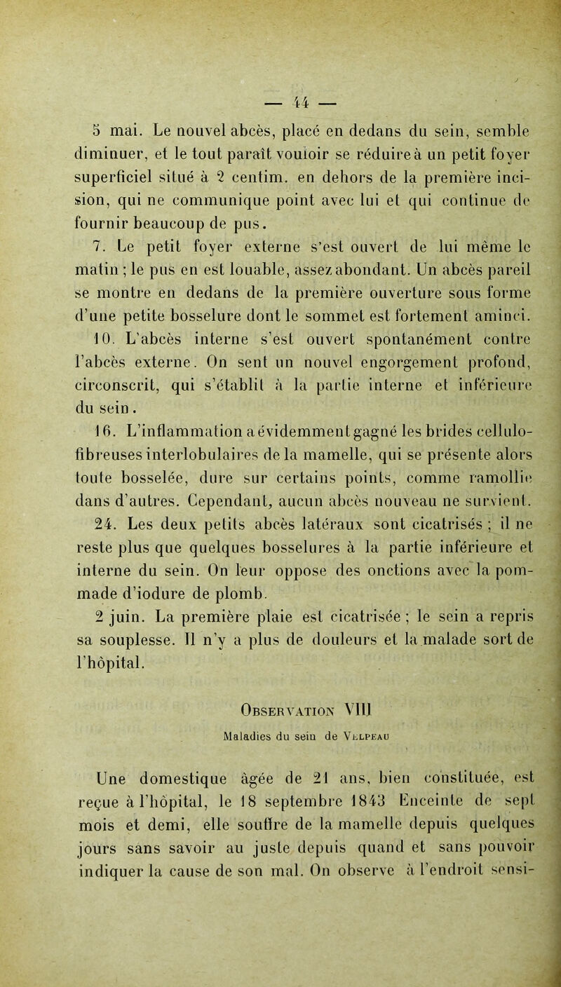 5 mai. Le nouvel abcès, placé en dedans du sein, semble diminuer, et le tout paraît vouloir se réduire à un petit foyer superficiel situé à 2 centim. en dehors de la première inci- sion, qui ne communique point avec lui et qui continue de fournir beaucoup de pus. 7. Le petit foyer externe s’est ouvert de lui même le matin ; le pus en est louable, assez abondant. Un abcès pareil se montre en dedans de la première ouverture sous forme d’une petite bosselure dont le sommet est fortement aminci. 10. L’abcès interne s’est ouvert spontanément contre l’abcès externe. On sent un nouvel engorgement profond, circonscrit, qui s’établil à la partie interne et inférieure du sein. 16. L’inflammation a évidemment gagné les brides cellulo- fibreusesinterlobulaires delà mamelle, qui se présente alors toute bosselée, dure sur certains points, comme ramollie dans d’autres. Cependant, aucun abcès nouveau ne survient. 24. Les deux petits abcès latéraux sont cicatrisés ; il ne reste plus que quelques bosselures à la partie inférieure et interne du sein. On leur oppose des onctions avec la pom- made d’iodure de plomb. 2 juin. La première plaie est cicatrisée; le sein a repris sa souplesse. Il n’y a plus de douleurs et la malade sort de l’hôpital. Observation Vil] Maladies du seiu de Velpeau Une domestique âgée de 21 ans, bien constituée, est reçue à l’hôpital, le 18 septembre 1843 Enceinte de sept mois et demi, elle soutire de la mamelle depuis quelques jours sans savoir au juste depuis quand et sans pouvoir indiquer la cause de son mal. On observe à l’endroit sensi-