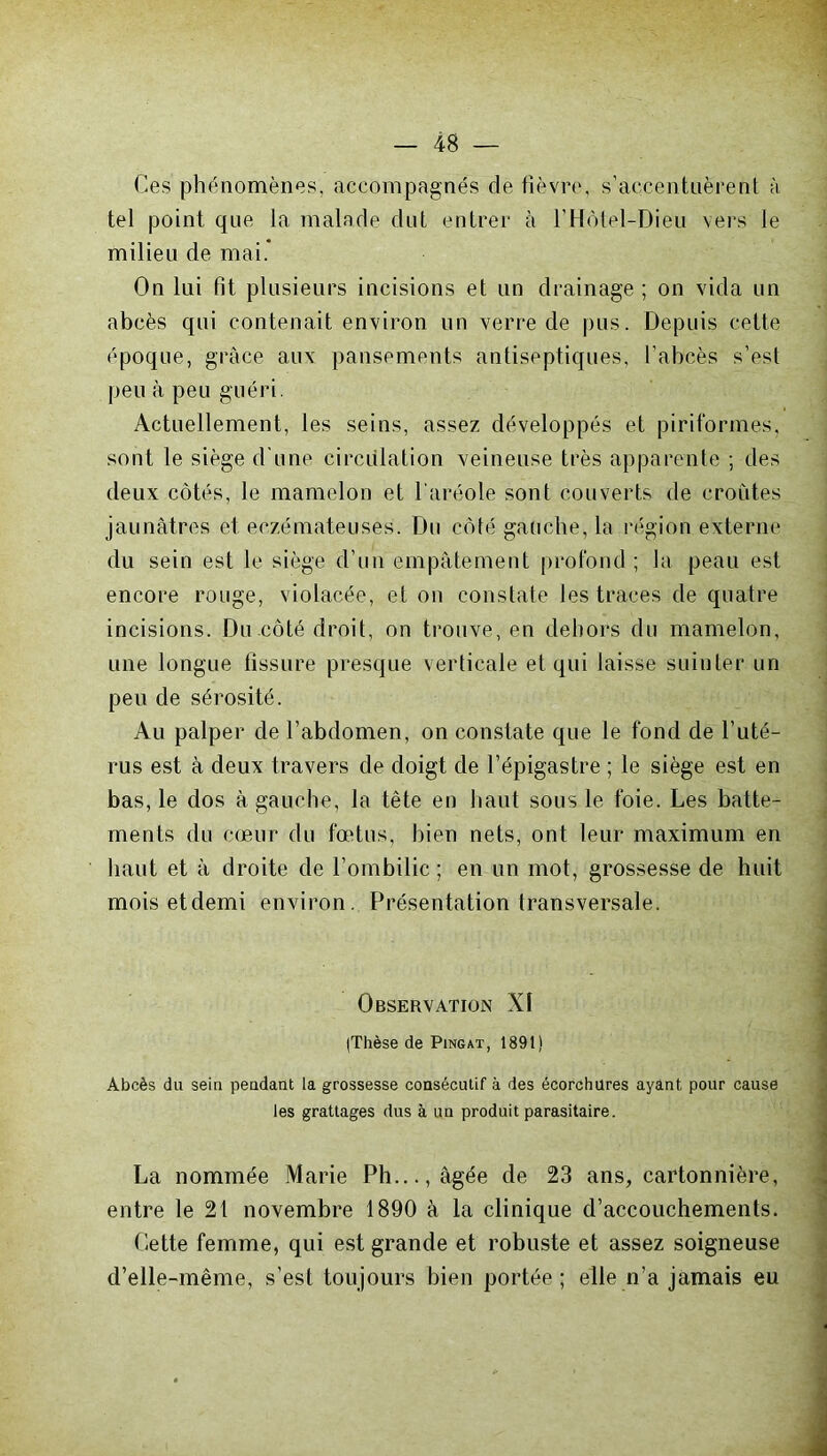 Ces phénomènes, accompagnés de fièvre, s’accentuèrent à tel point que la malade dut entrer à l’Hôtel-Dieu vers le milieu de mai. On lui fit plusieurs incisions et un drainage ; on vida un abcès qui contenait environ un verre de pus. Depuis cette époque, grâce aux pansements antiseptiques, l’abcès s’est peu à peu guéri. Actuellement, les seins, assez développés et piriformes, sont le siège d'une circulation veineuse très apparente ; des deux côtés, le mamelon et l’aréole sont couverts de croûtes jaunâtres et eczémateuses. Du côté gauche, la région externe du sein est le siège d’un empâtement profond ; la peau est encore rouge, violacée, et on constate les traces de quatre incisions. Du côté droit, on trouve, en dehors du mamelon, une longue fissure presque verticale et qui laisse suinter un peu de sérosité. Au palper de l’abdomen, on constate que le fond de l’uté- rus est à deux travers de doigt de l’épigastre ; le siège est en bas, le dos à gauche, la tête en liant sous le foie. Les batte- ments du cœur du fœtus, bien nets, ont leur maximum en haut et à droite de l’ombilic ; en un mot, grossesse de huit mois et demi environ. Présentation transversale. Observation XI (Thèse de Pingat, 1891) Abcès du sein pendant la grossesse consécutif à des écorchures ayant pour cause les grattages dus à un produit parasitaire. La nommée Marie Pli..., âgée de 23 ans, cartonnière, entre le 21 novembre 1890 à la clinique d’accouchements. Cette femme, qui est grande et robuste et assez soigneuse d’elle-même, s’est toujours bien portée; elle n’a jamais eu