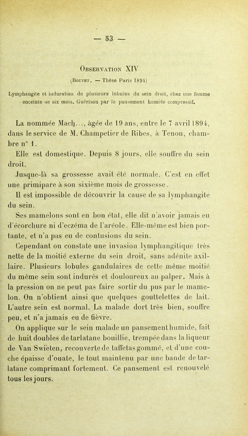 Observation XIV ^Boutet, — Thèse Paris 1894) Lymphangite et induration de plusieurs lobules du sein droit, chez une femme enceinte ue six mois. Guérison par le pansement humide compressif. La nommée Macfi..., âgée de 19 ans, entre le 7 avril 1894, dans le service de M. Champetier de Ribes, à Tenon, cham- bre n° 1. Elle est domestique. Depuis 8 jours, elle soutire du sein droit. Jusque-là sa grossesse avait été normale. C’est en effet une primipare à son sixième mois de grossesse. 11 est impossible de découvrir la cause de sa lymphangite du sein. Ses mamelons sont en bon état, elle dit n’avoir jamais eu d’écorchure ni d’eczéma de l’aréole. Elle-même est bien por- tante, et n’a pas eu de contusions du sein. Cependant on constate une invasion lymphangitique très nette de la moitié externe du sein droit, sans adénite axil- laire. Plusieurs lobules gandulaires de cette même moitié du même sein sont indurés et douloureux au palper. Mais à la pression on ne peut pas faire sortir du pus par le mame- lon. On n’obtient ainsi que quelques gouttelettes de lait. L’autre sein est normal. La malade dort très bien, soutire peu, et n’a jamais eu de fièvre. On applique sur le sein malade un pansement humide, fait de huit doubles de tarlatane bouillie, trempée dans la liqueur de Van Swi'eten, recouverte de taffetas gommé, et d’une cou- che épaisse d’ouate, le tout maintenu par une bande de tar- latane comprimant fortement. Ce pansement est renouvelé tous les jours.