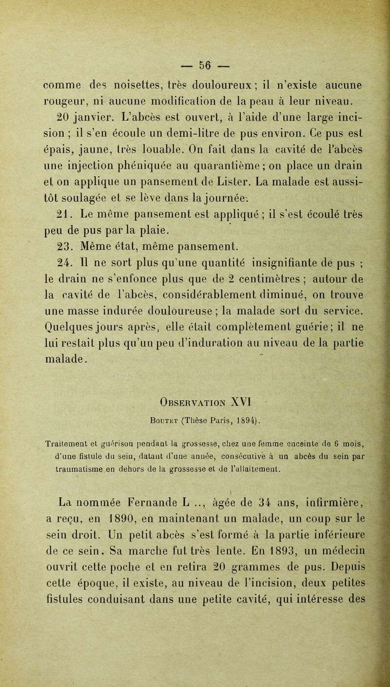 comme des noisettes, très douloureux ; il n’existe aucune rougeur, ni aucune modification de la peau à leur niveau. 20 janvier. L’abcès est ouvert, à l’aide d’une large inci- sion ; il s’en écoule un demi-litre de pus environ. Ce pus est épais, jaune, très louable. On fait dans la cavité de l’abcès une injection phéniquée au quarantième; on place un drain et on applique un pansement de Lister. La malade est aussi- tôt soulagée et se lève dans la journée. 21. Le môme pansement est appliqué ; il s’est écoulé très peu de pus parla plaie. 23. Même état, même pansement. 24. 11 ne sort plus qu’une quantité insignifiante de pus ; le drain ne s’enfonce plus que de 2 centimètres ; autour de la cavité de l’abcès, considérablement diminué, on trouve une masse indurée douloureuse ; la malade sort du service. Quelques jours après, elle était complètement guérie; il ne lui restait plus qu’un peu d’induration au niveau de la partie malade. Observation XVI Boutet (Thèse Paris, 1894). Traitement et guérison pendant la grossesse, chez une femme enceinte de 8 mois, d'une fistule du sein, datant d’une année, consécutive à un abcès du sein par traumatisme en dehors de la grossesse et de l’allaitement. La nommée Fernande L .., âgée de 34 ans, infirmière, a reçu, en 1890, en maintenant un malade, un coup sur le sein droit. Un petit abcès s’est formé à la partie inférieure de ce sein. Sa marche fut très lente. En 1893, un médecin ouvrit cette poche et en retira 20 grammes de pus. Depuis cette époque, il existe, au niveau de l’incision, deux petites fistules conduisant dans une petite cavité, qui intéresse des