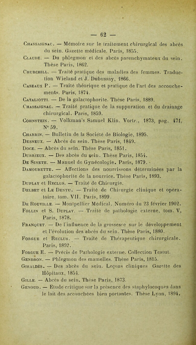 Chassaignac. — Mémoire sur le traitement chirurgical des abcès du sein. Gazette médicale. Paris, 1855. Claude. — Du phlegmon et des abcès parenchymateux du sein. Thèse Paris, 1862. Churchill. — Traité pratique des maladies des femmes. Traduc- tion Wieland et J. Dubussay, 1866. Caseaux P. — Traité théorique et pratique de l’art des accouche- ments. Paris, 1874. Cataliotti. — De la galaclophorite. Thèse Paris, 1889. Chassaignac. — Traité pratique de la suppuration et du drainage chirurgical. Paris, 1859. Cohnstein. — Volkman’s Samuel Klin. Vortr,, 1873, pag. 471, N° 59. Charrin. — Bulletin de la Société de Biologie, 1895. Desneux. — Abcès du sein. Thèse Paris, 1849. Doge. — Abcès du sein. Thèse Paris, 1851. Durrieux. — Des abcès du sein. Thèse Paris, 1854. De Sinete. — Manuel de Gynécologie. Paris, 1879. - Damourette. — Affections des nourrissons déterminées par la galaclophorite de la nourrice. Thèse Paris, 1893. Duplay et Reclus. — Traité de Chirurgie. Delbet et Le Dentu. — Traité de Chirurgie clinique et opéra- toire.. Lom. VII. Paris, 1899. De Rouville. — Montpellier Médical. Numéro du 23 février 1902. Follin el S. Duplay. — Traité de pathologie externe, tom. V, Paris, 1878. Franquet. — De l’influence de la grossesse sur le développement et l’évolution des abcès du sein. Thèse Paris, 1880. Forgue et Reclus. — Traité de Thérapeutique chirurgicale. Paris, 1892. Forgue E. — Précis de Pathologie externe. Collection Tcstut. Gendron. — Phlegmon des mamelles. Thèse Paris, 1815. Giraldès. — Des abcès du sein. Leçons cliniques Gazette des Hôpitaux, 1854. Gille. — Abcès du sein. Thèse Paris, 1873. Genoud. — Etude'critique sur la présence des staphylocoques dans le lait des accouchées bien portantes. Thèse Lyon, 1894.