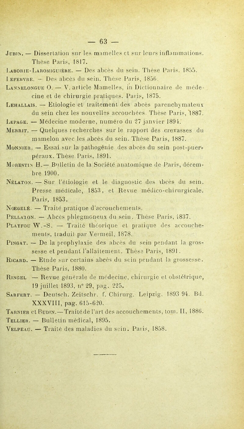 Jubin. — Dissertation sur les mamelles et sur leurs inflammations. Thèse Paris, 1817. Laborie-Laromiguière. — Des abcès du sein. Thèse Paris. 1855. I efebvre. — Des abcès du sein. Thèse Paris, 1856. Lannelongue O. — V. article Mamelles, in Dictionnaire de méde- cine et de chirurgie pratiques. Paris, 1875. Lehallais. — Etiologie et traitement des abcès parenchymateux du sein chez les nouvelles accouchées. Thèse Paris, 1887. Lepage. — Médecine moderne, numéro du 27 janvier 1894. Mërrit. — Quelques recherches sur le rapport des crevasses du mamelon avec les abcès du sein. Thèse Paris, 1887. Monnier. — Essai sur la pathogénie des abcès du sein post-puer- péraux. Thèse Paris, 1891. Mobestin H.— Bulletin de la Société anatomique de Paris, décem- bre 1900. Nélaton. — Sur l’étiologie et le diagnostic des abcès du sein. Presse médicale, 1858, et Revue médico-chirurgicale. Paris, 1853. Noegelé. — Traité pratique d'accouchements. Pellaion. — Abcès phlegmoneux du sein. Thèse Paris, 1837. Playfou W.-S. — Traité théorique et pratique des accouche- ments, traduit par Vermeil, 1878. Pingat. — De la prophylaxie des abcès du sein pendant la gros- sesse et pendant l’allaitement. Thèse Paris, 1891. Ricard. — Etude sur certains abcès du sein pendant la grossesse. Thèse Paris, 1880. Ringel — Revue générale de médecine, chirurgie et obstétrique, 19 juillet 1893, n° 29, pag. 225. Sarfert. — Deutsch. Zeitschr. f. Chirurg. Leipzig, 1893 94. Bd. XXXVIII, pag. 615-620. Tarnier ctRuDiN. — Traité de l’art des accouchements, tom. II, 1886. Tellier. — Bulletin médical, 1895, Velpeau. — Traité des maladies du sein. Paris, 1858.