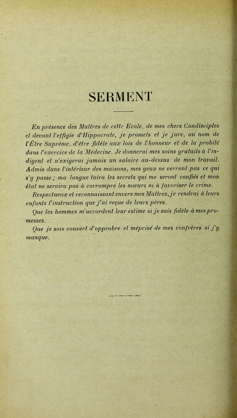 SERMENT En présence des Maîtres de cette Ecole, de mes chers Condisciples et devant l’effigie d’Hippocrate, je promets et je jure, au nom de l'Être Suprême, d’être fidèle aux lois de l'honneur et de la probité dans l’exercice de la Médecine. Je donnerai mes soins gratuits à l’in- digent et n’exigerai jamais un salaire au-dessus de mon travail. Admis dans l’intérieur des maisons, mes geux ne verront pas ce qui s’g passe ; ma langue taira les secrets qui me se/'ont confiés et mon état ne servira pas à corrompre les mœurs ni à favoriser le crime. Respectueux et reconnaissant envers mes Maîtres, je rendrai à leurs enfants l’instruction que j’ai reçue de leurs pères. Que les hommes m’accordent leur estime si je suis fidèle âmes pro- messes. Que je sois couvert d’opprobre et méprisé de mes confrères si j’y manque.