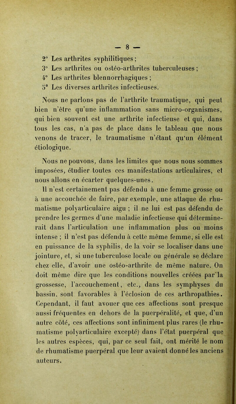 2° Les arthrites syphilitiques ; 3° Les arthrites ou ostéo-arthrites tuberculeuses ; 4° Les arthrites blennorrhagiques ; 3° Les diverses arthrites infectieuses. Nous ne parlons pas de l’arthrite traumatique, qui peut bien n’être qu’une inflammation sans micro-organismes, qui bien souvent est une arthrite infectieuse et qui, dans tous les cas, n’a pas de place dans le tableau que nous venons de tracer, le traumatisme n’étant qu’un élément étiologique. Nous ne pouvons, dans les limites que nous nous sommes imposées, étudier toutes ces manifestations articulaires, et nous allons en écarter quelques-unes. 11 n’est certainement pas défendu à une femme grosse ou à une accouchée de faire, par exemple, une attaque de rhu- matisme polyarticulaire aigu ; il ne lui est pas défendu de prendre les germes d’une maladie infectieuse qui détermine- rait dans l'articulation une inflammation plus ou moins intense ; il n’est pas défendu à cette même femme, si elle est en puissance de la syphilis, de la voir se localiser dans une jointure, et, si une tuberculose locale ou générale se déclare chez elle, d’avoir une ostéo-arthrite de même nature. On doit même dire que les conditions nouvelles créées par la grossesse, l’accouchement, etc., dans les symphyses du bassin, sont favorables à l’éclosion de ces arthropathies. Cependant, il faut avouer que ces affections sont presque aussi fréquentes en dehors de la puerpéralité, et que, d’un autre côté, ces affections sont infiniment plus rares (le rhu- matisme polyarticulaire excepté) dans l’état puerpéral que les autres espèces, qui, par ce seul fait, ont mérité le nom de rhumatisme puerpéral que leur avaient donné les anciens auteurs.