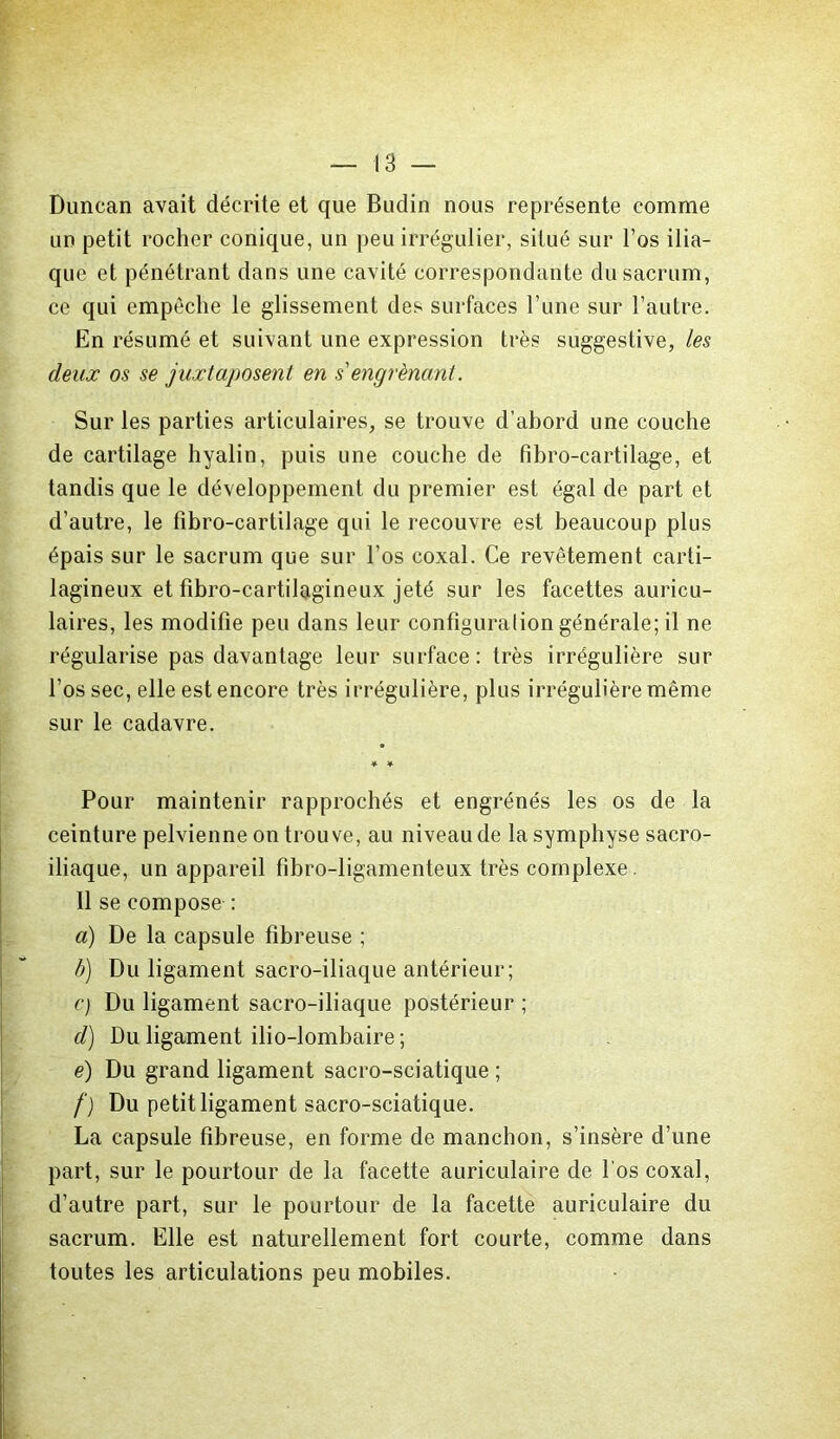 T- Duncan avait décrite et que Budin nous représente comme un petit rocher conique, un peu irrégulier, situé sur l’os ilia- que et pénétrant dans une cavité correspondante du sacrum, ce qui empêche le glissement des surfaces l’une sur l’autre. En résumé et suivant une expression très suggestive, les deux os se juxtaposent en s'engrènant. Sur les parties articulaires, se trouve d’abord une couche de cartilage hyalin, puis une couche de fihro-cartilage, et tandis que le développement du premier est égal de part et d’autre, le fibro-cartilage qui le recouvre est beaucoup plus épais sur le sacrum que sur l’os coxal. Ce revêtement carti- lagineux et fibro-cartilagineux jeté sur les facettes auricu- laires, les modifie peu dans leur configuraliongénérale; il ne régularise pas davantage leur surface: très irrégulière sur l’os sec, elle est encore très irrégulière, plus irrégulière même sur le cadavre. ¥ ¥ Pour maintenir rapprochés et engrénés les os de la ceinture pelvienne on trouve, au niveau de la symphyse sacro- iliaque, un appareil fîbro-ligamenteux très complexe. Il se compose : a) De la capsule fibreuse ; b) Du ligament sacro-iliaque antérieur; c) Du ligament sacro-iliaque postérieur ; d) Du ligament ilio-lombaire ; e) Du grand ligament sacro-sciatique ; f) Du petit ligament sacro-sciatique. La capsule fibreuse, en forme de manchon, s’insère d’une part, sur le pourtour de la facette auriculaire de l’os coxal, d’autre part, sur le pourtour de la facette auriculaire du sacrum. Elle est naturellement fort courte, comme dans toutes les articulations peu mobiles.