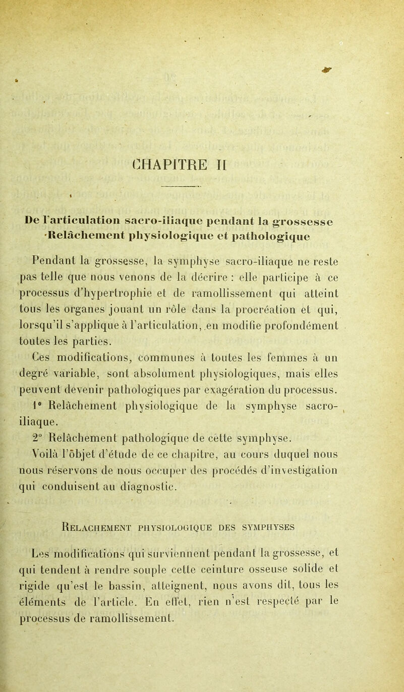 CHAPITRE II De l’articulation sacro-iliaque pendant la grossesse •Relâchement physiologique et pathologique Pendant la grossesse, la symphyse sacro-iliaque ne reste pas telle que nous venons de la décrire : elle participe à ce processus d’hypertrophie et de ramollissement qui atteint tous les organes jouant un rôle dans la procréation et qui, lorsqu’il s’applique à l’articulation, en modifie profondément toutes les parties. Ces modifications, communes à toutes les femmes à un degré variable, sont absolument physiologiques, mais elles peuvent devenir pathologiques par exagération du processus. 1° Relâchement physiologique de la symphyse sacro- iliaque. 2° Relâchement pathologique de cette symphyse. Voilà l’objet d’étude de ce chapitre, au cours duquel nous nous réservons de nous occuper des procédés d’investigation qui conduisent au diagnostic. Relâchement physiologique des symphyses Les modifications qui surviennent pendant la grossesse, et qui tendent à rendre souple cette ceinture osseuse solide et rigide qu’est le bassin, atteignent, nous avons dit, tous les éléments de l’article. En effet, rien n’est respecté par le processus de ramollissement.