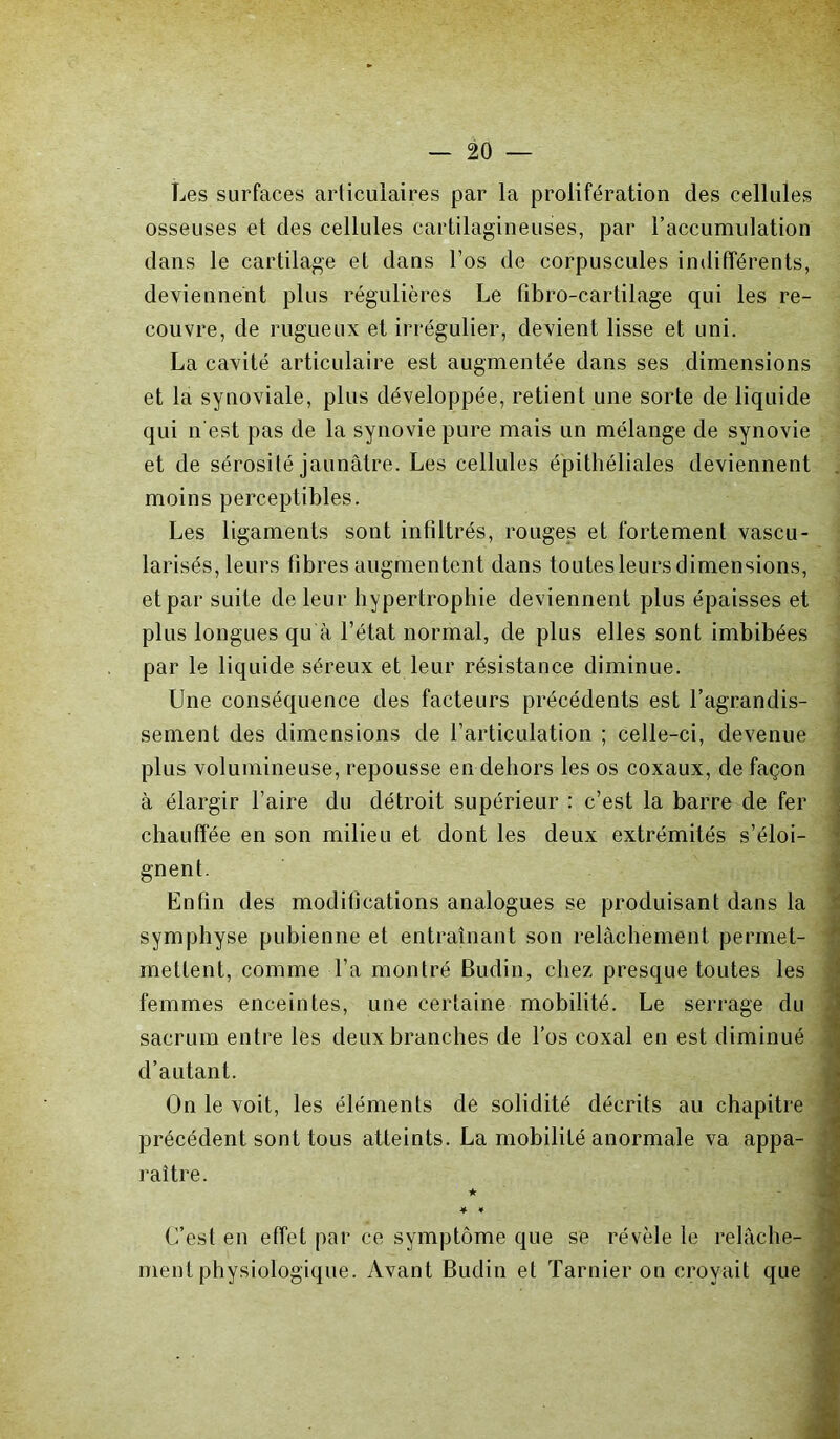 Les surfaces articulaires par la prolifération des cellules osseuses et des cellules cartilagineuses, par l’accumulation dans le cartilage et dans l’os de corpuscules indifférents, deviennent plus régulières Le fibro-cartilage qui les re- couvre, de rugueux et irrégulier, devient lisse et uni. La cavité articulaire est augmentée dans ses dimensions et la synoviale, plus développée, retient une sorte de liquide qui n est pas de la synovie pure mais un mélange de synovie et de sérosité jaunâtre. Les cellules épithéliales deviennent moins perceptibles. Les ligaments sont infiltrés, rouges et fortement vascu- larisés, leurs fibres augmentent dans toutes leurs dimensions, et par suite de leur hypertrophie deviennent plus épaisses et plus longues qu à l’état normal, de plus elles sont imbibées par le liquide séreux et leur résistance diminue. Une conséquence des facteurs précédents est l’agrandis- sement des dimensions de l’articulation ; celle-ci, devenue plus volumineuse, repousse en dehors les os coxaux, de façon à élargir faire du détroit supérieur : c’est la barre de fer chauffée en son milieu et dont les deux extrémités s’éloi- gnent. Enfin des modifications analogues se produisant dans la symphyse pubienne et entraînant son relâchement permet- rnetîent, comme Ta montré Budin, chez presque toutes les femmes enceintes, une certaine mobilité. Le serrage du sacrum entre les deux branches de l’os coxal en est diminué d’autant. On le voit, les éléments de solidité décrits au chapitre précédent sont tous atteints. La mobilité anormale va appa- ' raître. ★ * * C’est en effet par ce symptôme que se révèle le relâche- ment physiologique. Avant Budin et Tarnier on croyait que /V'. âc.