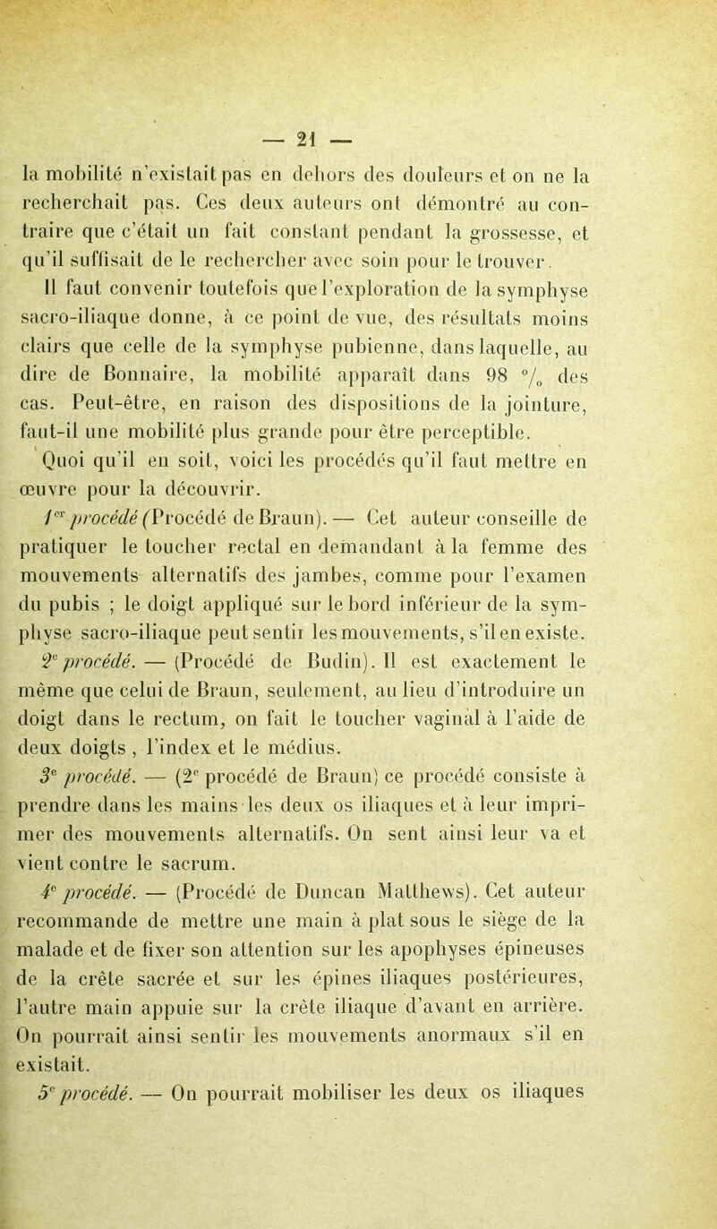 la mobilité n’existait pas en dehors des douleurs et on ne la recherchait pas. Ces deux auteurs ont démontré au con- traire que c’était un fait constant pendant la grossesse, et qu’il suffisait de le rechercher avec soin pour le trouver. Il faut convenir toutefois que l’exploration de la symphyse sacro-iliaque donne, à ce point de vue, des résultats moins clairs que celle de la symphyse pubienne, dans laquelle, au dire de Bonnaire, la mobilité apparaît dans 98 °/0 des cas. Peut-être, en raison des dispositions de la jointure, faut-il une mobilité plus grande pour être perceptible. Quoi qu’il en soit, voici les procédés qu’il faut mettre en œuvre pour la découvrir. 1er procédé (Vrocéàè de Braun).— Cet auteur conseille de pratiquer le toucher rectal en demandant à la femme des mouvements alternatifs des jambes, comme pour l’examen du pubis ; le doigt appliqué sur le bord inférieur de la sym- physe sacro-iliaque peut sentir les mouvements, s’il en existe. T procédé. — (Procédé de Budin). Il est exactement le même que celui de Braun, seulement, au lieu d’introduire un doigt dans le rectum, on fait le toucher vaginal à l’aide de deux doigts , l’index et le médius. 3e procédé. — (2e procédé de Braun) ce procédé consiste à prendre dans les mains les deux os iliaques et à leur impri- mer des mouvements alternatifs. On sent ainsi leur va et vient contre le sacrum. 4e procédé. — (Procédé de Duncan Matthews). Cet auteur recommande de mettre une main à plat sous le siège de la malade et de fixer son attention sur les apophyses épineuses de la crête sacrée et sur les épines iliaques postérieures, l’autre main appuie sur la crête iliaque d’avant en arrière. On pourrait ainsi sentir les mouvements anormaux s’il en existait. 5e procédé. — On pourrait mobiliser les deux os iliaques