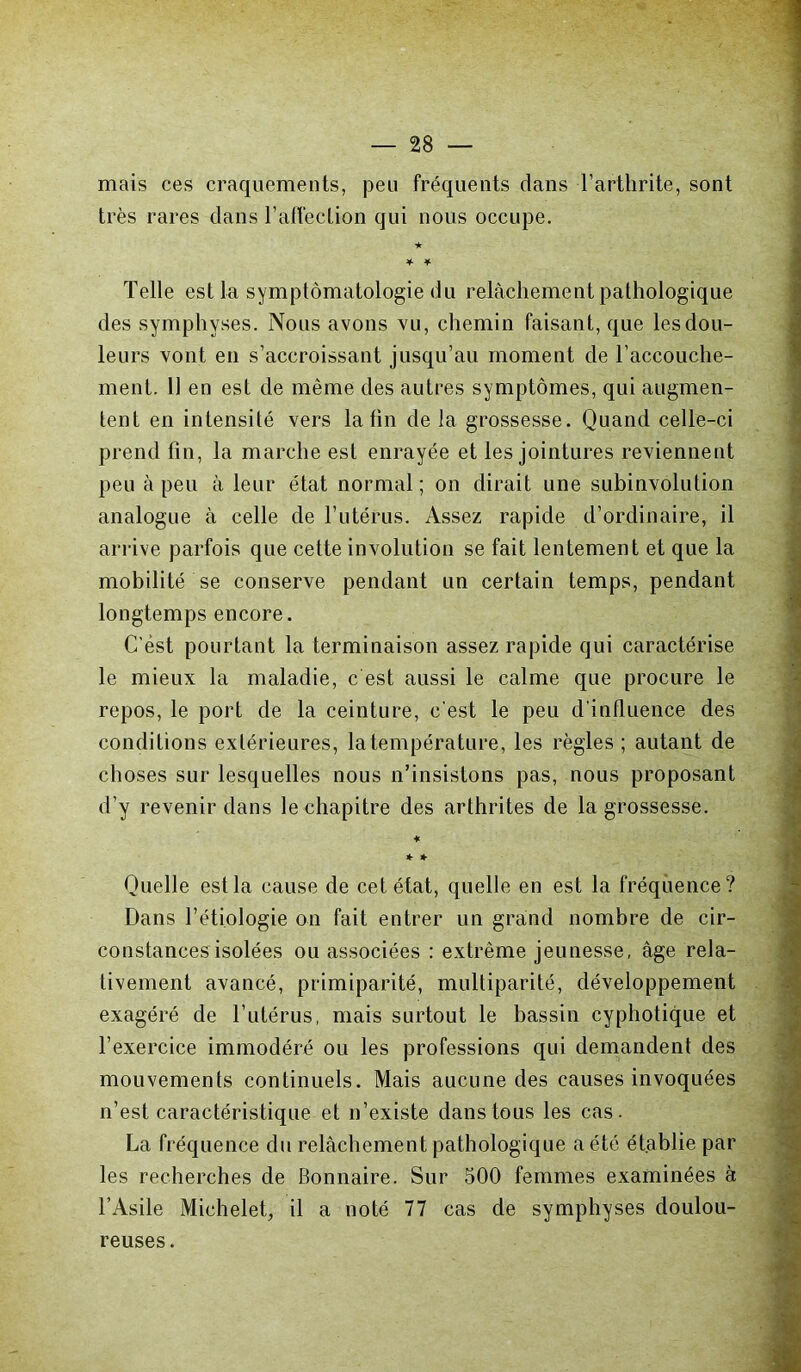 mais ces craquements, peu fréquents dans l’arthrite, sont très rares clans l’affection qui nous occupe. ★ * * Telle est la symptomatologie du relâchement pathologique des symphyses. Nous avons vu, chemin faisant, que les dou- leurs vont en s’accroissant jusqu’au moment de l’accouche- ment. Il en est de même des autres symptômes, qui augmen- tent en intensité vers latin de la grossesse. Quand celle-ci prend fin, la marche est enrayée et les jointures reviennent peu à peu à leur état normal ; on dirait une subinvolution analogue à celle de l’utérus. Assez rapide d’ordinaire, il arrive parfois que cette involution se fait lentement et que la mobilité se conserve pendant un certain temps, pendant longtemps encore. C'est pourtant la terminaison assez rapide qui caractérise le mieux la maladie, c est aussi le calme que procure le repos, le port de la ceinture, c'est le peu d intluence des conditions extérieures, la température, les règles ; autant de choses sur lesquelles nous n’insistons pas, nous proposant d’y revenir dans le chapitre des arthrites de la grossesse. ♦ * * Quelle est la cause de cet état, quelle en est la fréquence? Dans l’étiologie on fait entrer un grand nombre de cir- constances isolées ou associées : extrême jeunesse, âge rela- tivement avancé, primiparité, multiparité, développement exagéré de l’utérus, mais surtout le bassin cyphotique et l’exercice immodéré ou les professions qui demandent des mouvements continuels. Mais aucune des causes invoquées n’est caractéristique et n’existe dans tous les cas. La fréquence du relâchement pathologique a été établie par les recherches de Bonnaire. Sur 500 femmes examinées à l’Asile Michelet, il a noté 77 cas de symphyses doulou- reuses.