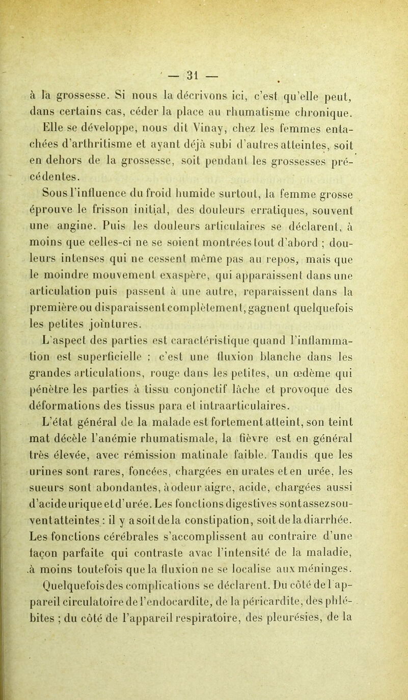 à la grossesse. Si nous la décrivons ici, c’est quelle peut, dans certains cas, céder la place au rhumatisme chronique. Elle se développe, nous dit Vinay, chez les femmes enta- chées d’arthritisme et ayant déjà subi d’autres atteintes, soit en dehors de la grossesse, soit pendant les grossesses pré- cédentes. Sous l'influence du froid humide surtout, la femme grosse éprouve le frisson initial, des douleurs erratiques, souvent une angine. Puis les douleurs articulaires se déclarent, à moins que celles-ci ne se soient montrées tout d’abord ; dou- leurs intenses qui ne cessent même pas au repos, mais que le moindre mouvement exaspère, qui apparaissent dans une articulation puis passent à une autre, reparaissent dans la première ou disparaissent complètement, gagnent quelquefois les petites jointures. L’aspect des parties est caractéristique quand l’inflamma- tion est superficielle : c’est une fluxion blanche dans les grandes articulations, rouge dans les petites, un œdème qui pénètre les parties à tissu conjonctif lâche et provoque des déformations des tissus para et intraarticulaires. L’état général de la malade est fortement atteint, son teint mat décèle l’anémie rhumatismale, la fièvre est en général très élevée, avec rémission matinale faible. Tandis que les urines sont rares, foncées, chargées en urates et en urée, les sueurs sont abondantes, à odeur aigre, acide, chargées aussi d’acide urique etd’urée. Les fonctions digestives sontassezsou- vent atteintes : il y a soit de la constipation, soit de la diarrhée. Les fonctions cérébrales s’accomplissent au contraire d’une taçon parfaite qui contraste avac l’intensité de la maladie, .à moins toutefois que la fluxion ne se localise aux méninges. Quelquefoisdes complications se déclarent. Du côté de 1 ap- pareil circulatoire de l’endocardite, de la péricardite, des phlé- bites ; du côté de l’appareil respiratoire, des pleurésies, de la