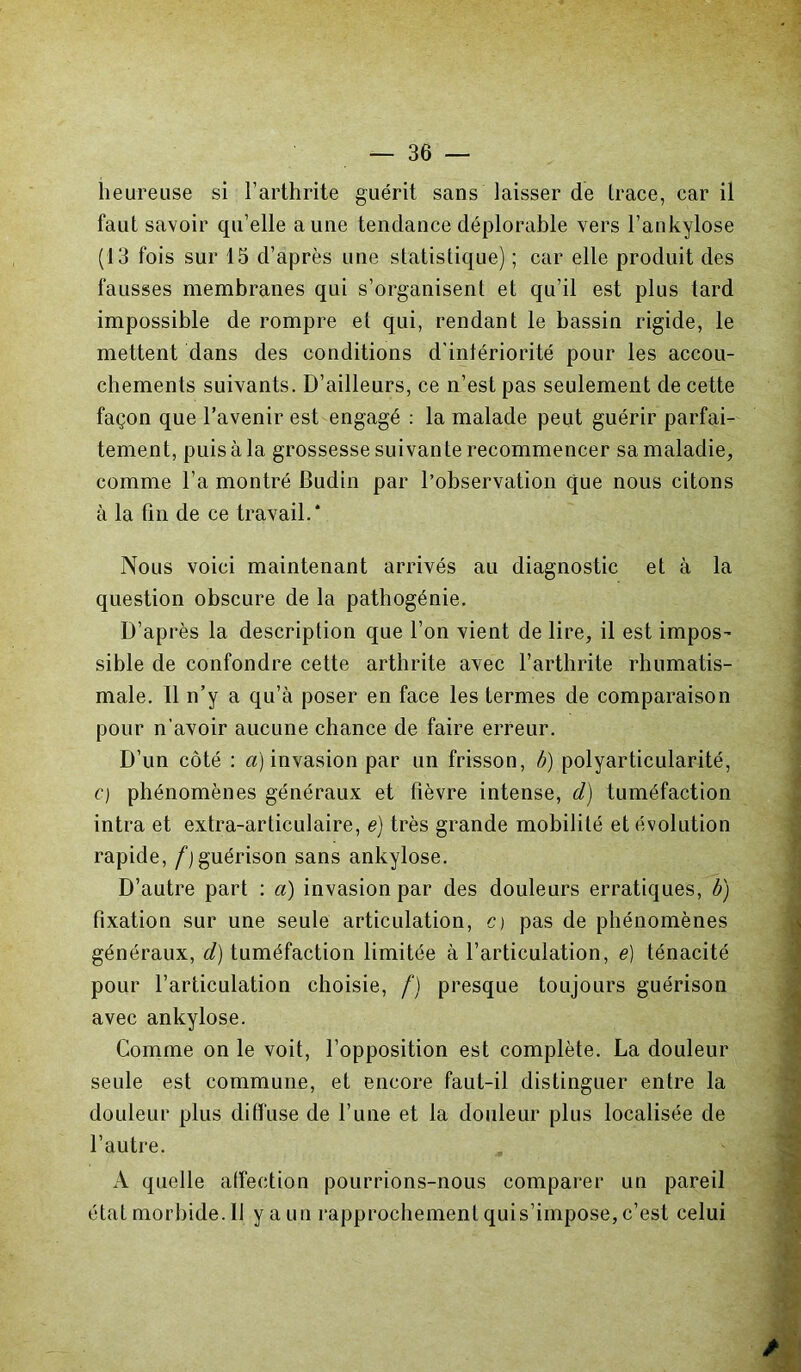 heureuse si l’arthrite guérit sans laisser de Irace, car il faut savoir qu’elle aune tendance déplorable vers l’ankylose (13 fois sur 13 d’après une statistique) ; car elle produit des fausses membranes qui s’organisent et qu’il est plus tard impossible de rompre et qui, rendant le bassin rigide, le mettent dans des conditions d'intériorité pour les accou- chements suivants. D’ailleurs, ce n’est pas seulement de cette façon que l’avenir est engagé : la malade peut guérir parfai- tement, puis à la grossesse suivante recommencer sa maladie, comme l’a montré Budin par l’observation que nous citons à la fin de ce travail.* Nous voici maintenant arrivés au diagnostic et à la question obscure de la pathogénie. D’après la description que l’on vient de lire, il est impos- sible de confondre cette arthrite avec l’arthrite rhumatis- male. 11 n’y a qu’à poser en face les termes de comparaison pour n’avoir aucune chance de faire erreur. D’un côté : a) invasion par un frisson, b) polyarticularité, c) phénomènes généraux et fièvre intense, cl) tuméfaction intra et extra-articulaire, e) très grande mobilité et évolution rapide, f)guérison sans ankylosé. D’autre part : a) invasion par des douleurs erratiques, b) fixation sur une seule articulation, c> pas de phénomènes généraux, cl) tuméfaction limitée à l’articulation, e) ténacité pour l’articulation choisie, f) presque toujours guérison avec ankylosé. Comme on le voit, l’opposition est complète. La douleur seule est commune, et encore faut-il distinguer entre la douleur plus diffuse de l’une et la douleur plus localisée de l’autre. A quelle affection pourrions-nous comparer un pareil état morbide. 11 y a un rapprochement quis’impose, c’est celui /