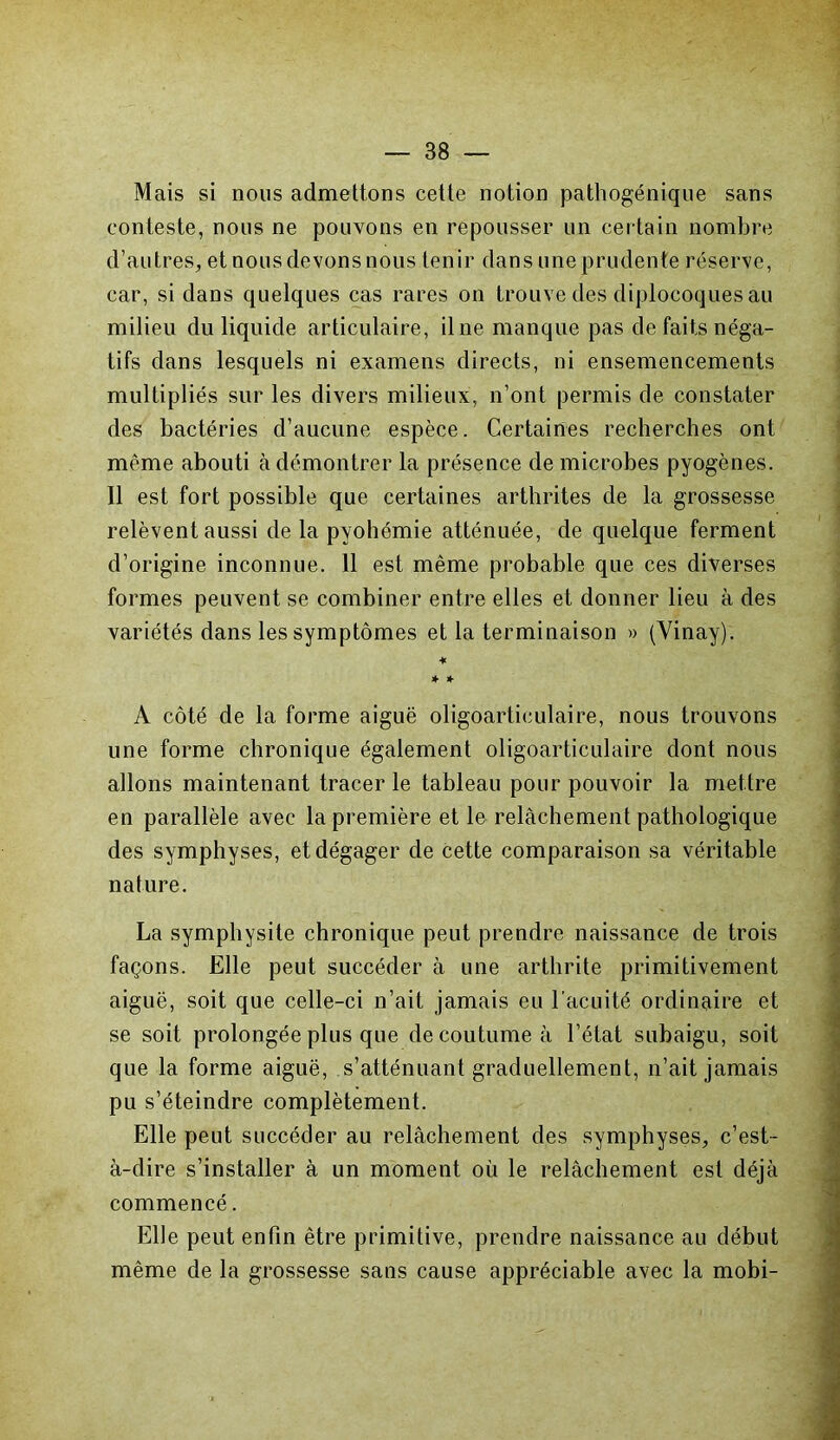 Mais si nous admettons cette notion pathogénique sans conteste, nous ne pouvons en repousser un certain nombre d’autres, et nous devons nous tenir dans une prudente réserve, car, si dans quelques cas rares on trouve des diplocoques au milieu du liquide articulaire, il ne manque pas de faits néga- tifs dans lesquels ni examens directs, ni ensemencements multipliés sur les divers milieux, n’ont permis de constater des bactéries d’aucune espèce. Certaines recherches ont même abouti à démontrer la présence de microbes pyogènes. 11 est fort possible que certaines arthrites de la grossesse relèvent aussi de la pyohémie atténuée, de quelque ferment d’origine inconnue. 11 est même probable que ces diverses formes peuvent se combiner entre elles et donner lieu à des variétés dans les symptômes et la terminaison » (Vinay). ♦ * * A côté de la forme aiguë oligoarticulaire, nous trouvons une forme chronique également oligoarticulaire dont nous allons maintenant tracer le tableau pour pouvoir la mettre en parallèle avec la première et le relâchement pathologique des symphyses, et dégager de cette comparaison sa véritable nature. La symphysite chronique peut prendre naissance de trois façons. Elle peut succéder à une arthrite primitivement aiguë, soit que celle-ci n’ait jamais eu l’acuité ordinaire et se soit prolongée plus que de coutume à l’état subaigu, soit que la forme aiguë, s’atténuant graduellement, n’ait jamais pu s’éteindre complètement. Elle peut succéder au relâchement des symphyses, c’est- à-dire s’installer à un moment où le relâchement est déjà commencé. Elle peut enfin être primitive, prendre naissance au début même de la grossesse sans cause appréciable avec la mobi-