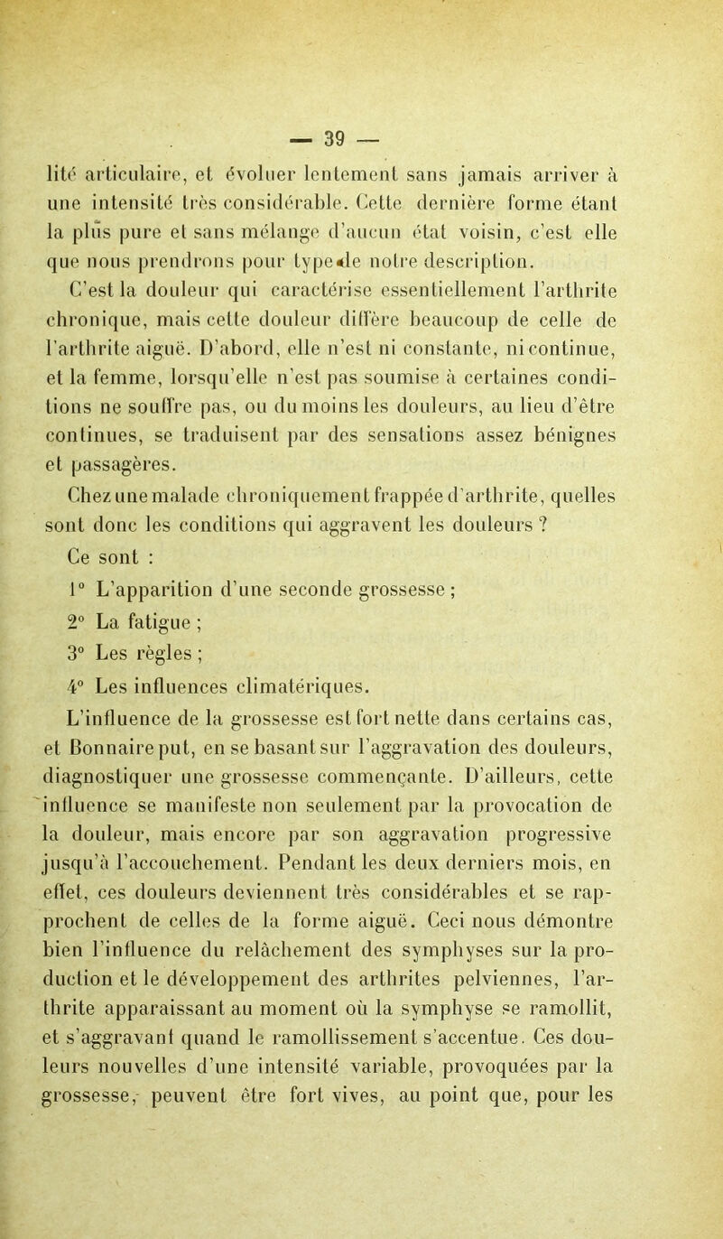 lité articulaire, et évoluer lentement sans jamais arriver à une intensité très considérable. Cette dernière forme étant la plus pure et sans mélange d’aucun état voisin, c’est elle que nous prendrons pour type*le notre description. C’est la douleur qui caractérise essentiellement l’arthrite chronique, mais cette douleur diffère beaucoup de celle de l’arthrite aiguë. D’abord, elle n’est ni constante, ni continue, et la femme, lorsqu’elle n’est pas soumise à certaines condi- tions ne souffre pas, ou du moins les douleurs, au lieu d’être continues, se traduisent par des sensations assez bénignes et passagères. Chez une malade chroniquement frappée d’arthrite, quelles sont donc les conditions qui aggravent les douleurs ? Ce sont : 1° L’apparition d’une seconde grossesse ; 2° La fatigue ; 3° Les règles ; 4° Les influences climatériques. L’influence de la grossesse est fort nette dans certains cas, et Bonnaireput, en se basant sur l’aggravation des douleurs, diagnostiquer une grossesse commençante. D’ailleurs, cette influence se manifeste non seulement par la provocation de la douleur, mais encore par son aggravation progressive jusqu’à l’accouchement. Pendant les deux derniers mois, en effet, ces douleurs deviennent très considérables et se rap- prochent de celles de la forme aiguë. Ceci nous démontre bien l’influence du relâchement des symphyses sur la pro- duction et le développement des arthrites pelviennes, l’ar- thrite apparaissant au moment où la symphyse se ramollit, et s’aggravant quand le ramollissement s’accentue. Ces dou- leurs nouvelles d’une intensité variable, provoquées par la grossesse, peuvent être fort vives, au point que, pour les