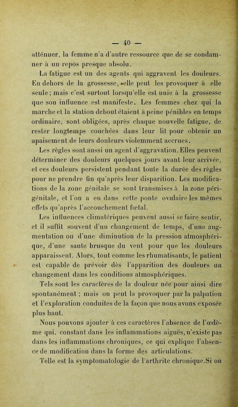 atténuer, la femme n’a d’autre ressource que de se condam- ner à un repos presque absolu. La fatigue est un des agents qui aggravent les douleurs. En dehors de la grossesse, «elle peut les provoquer à elle seule; mais c’est surtout lorsqu’elle est unie à la grossesse que son influence est manifeste. Les femmes chez qui la marche et la station debout étaient à peine pénibles en temps ordinaire, sont obligées, après chaque nouvelle fatigue, de rester longtemps couchées dans leur lit pour obtenir un apaisement de leurs douleurs violemment accrues. Les règles sont aussi un agent d'aggravation. Elles peuvent déterminer des douleurs quelques jours avant leur arrivée, et ces douleurs persistent pendant toute la durée des règles pour ne prendre fin qu’après leur disparition. Les modifica- tions de la zone génitale se sont transmises à la zone péri- génitale, et l’on a eu dans cette ponte ovulaire les mêmes effets qu’après l’accouchement fœtal. Les influences climatériques peuvent aussi se faire sentir, et il suffit souvent d’un changement de temps, d’une aug- mentation ou d’une diminution de la pression atmosphéri- que, d’une saute brusque du vent pour que les douleurs apparaissent. Alors, tout comme les rhumatisants, le patient est capable de prévoir dès l’apparition des douleurs un changement dans les conditions atmosphériques. Tels sont les caractères de la douleur née’pour ainsi dire spontanément ; mais on peut la provoquer par la palpation et l’exploration conduites de la façon que nous avons exposée plus haut. Nous pouvons ajouter à ces caractères l’absence de l’œdè- me qui, constant dans les inflammations aiguës, n’existe pas dans les inflammations chroniques, ce qui explique l’absen- ce de modification dans la forme des articulations. Telle est la symptomatologie de l’arthrite chronique.Si on