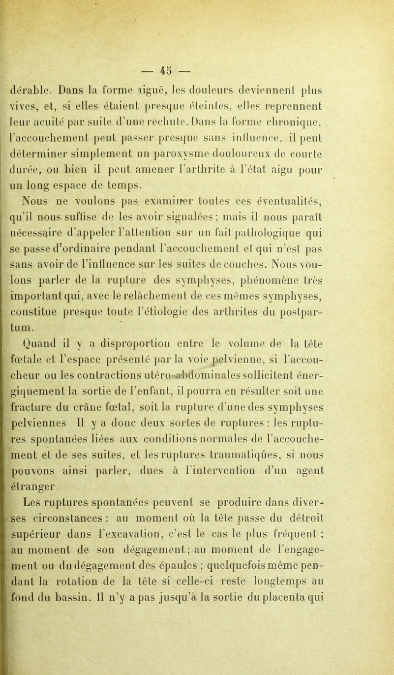 dérable. Dans la forme aiguë, les douleurs deviennent plus vives, et, si elles étaient presque éteintes, elles reprennent leur acuité par suite d’une rechute. Dans la forme chronique, l’accouchement peut passer presque sans influence, il peut déterminer simplement un paroxysme douloureux de courte durée, ou bien il peut amener l’arthrite à l’état aigu pour un long espace de temps. Nous ne voulons pas examiner toutes ces éventualités, qu’il nous suffise de les avoir signalées; mais il nous paraît nécessaire d’appeler l’attention sur un fait pathologique qui se passe d’ordinaire pendant l’accouchement et qui n’est pas sans avoir de l’influence sur les suites découches. Nous vou- lons parler de la rupture des symphyses, phénomène très important qui, avec le relâchement de ces mêmes symphyses, constitue presque toute l’étiologie des arthrites du postpar- tum. Quand il y a disproportion entre le volume de la tète fœtale et l’espace présenté parla voie pelvienne, si l’accou- cheur ou les contractions utéro-abdominalessollicitent éner- giquement la sortie de l’enfant, il pourra en résulter soit une fracture du crâne fœtal, soit la rupture d’une des symphyses pelviennes 11 y a donc deux sortes de ruptures : les ruptu- res spontanées liées aux conditions normales de l’accouche- ment et de ses suites, et les ruptures traumatiques, si nous pouvons ainsi parler, dues à l’intervention d’un agent étranger. Les ruptures spontanées peuvent se produire dans diver- ses circonstances : au moment où la tête passe du détroit supérieur dans l’excavation, c’est le cas le plus fréquent ; au moment de son dégagement; au moment de l’engage- ment ou du dégagement des épaules ; quelquefois même pen- dant la rotation de la tête si celle-ci reste longtemps au fond du bassin. 11 n’y a pas jusqu’à la sortie du placenta qui