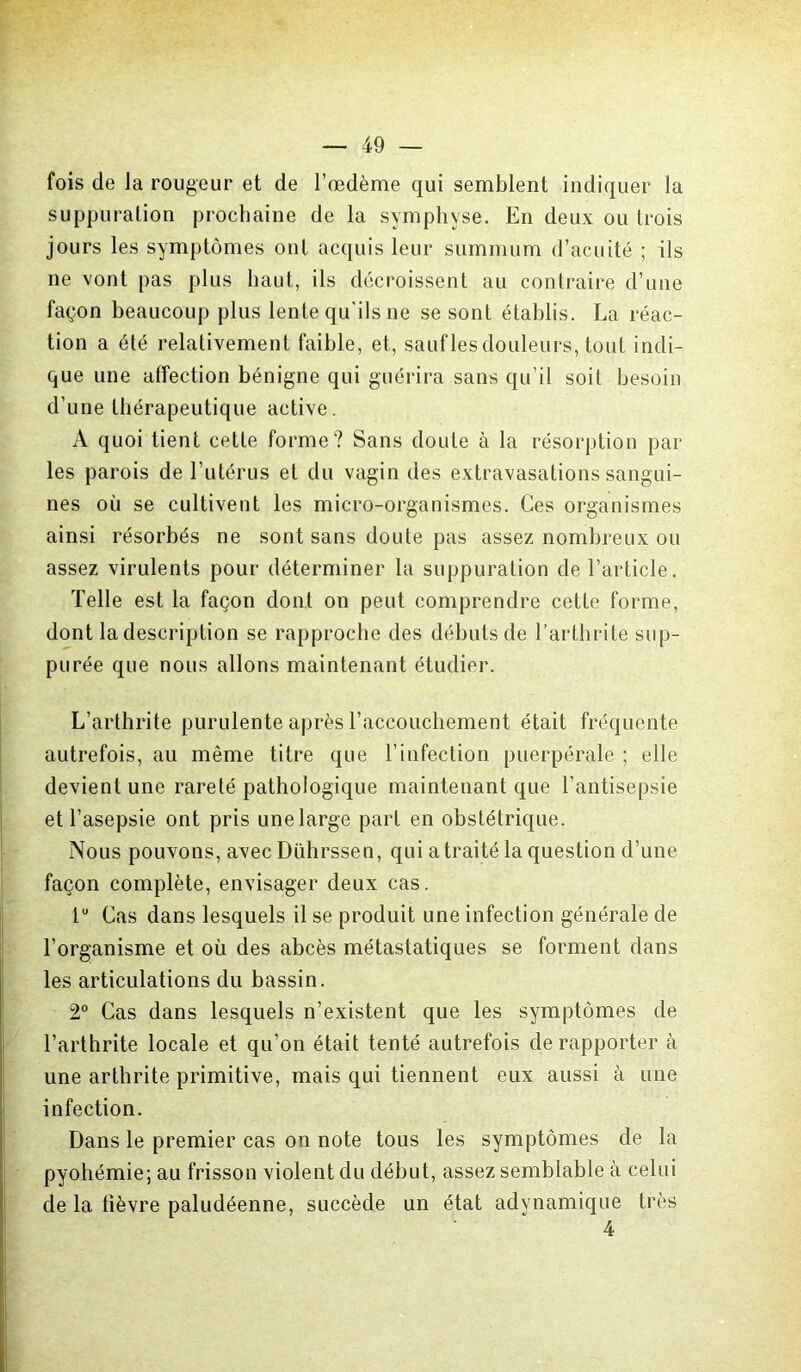 fois de la rougeur et de l’œdème qui semblent indiquer la suppuration prochaine de la symphyse. En deux ou trois jours les symptômes ont acquis leur summum d’acuité ; ils ne vont pas plus haut, ils décroissent au contraire d’une façon beaucoup plus lente qu'ils ne se sont établis. La réac- tion a été relativement faible, et, sauflesdouleurs, tout indi- que une affection bénigne qui guérira sans qu’il soit besoin d’une thérapeutique active. A quoi tient cette forme? Sans doute à la résorption par les parois de l’utérus et du vagin des extravasations sangui- nes où se cultivent les micro-organismes. Ces organismes ainsi résorbés ne sont sans doute pas assez nombreux ou assez virulents pour déterminer la suppuration de l’article. Telle est la façon dont on peut comprendre cette forme, dont la description se rapproche des débuts de l’arthrite sup- purée que nous allons maintenant étudier. L’arthrite purulente après l’accouchement était fréquente autrefois, au même titre que l’infection puerpérale ; elle devient une rareté pathologique maintenant que l’antisepsie et l’asepsie ont pris une large part en obstétrique. Nous pouvons, avec Dührssen, qui a traité la question d’une façon complète, envisager deux cas. tu Cas dans lesquels il se produit une infection générale de l’organisme et où des abcès métastatiques se forment dans les articulations du bassin. 2° Cas dans lesquels n’existent que les symptômes de l’arthrite locale et qu’on était tenté autrefois de rapporter à une arthrite primitive, mais qui tiennent eux aussi à une infection. Dans le premier cas on note tous les symptômes de la pyohémie; au frisson violent du début, assez semblable à celui de la fièvre paludéenne, succède un état adynamique très 4