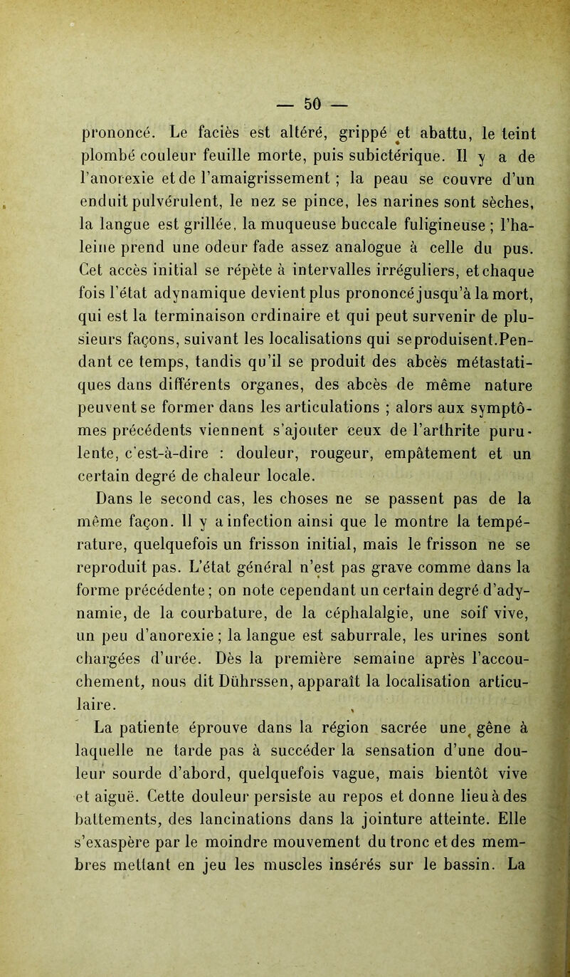 prononcé. Le faciès est altéré, grippé et abattu, le teint plombé couleur feuille morte, puis subictérique. Il y a de l’anorexie et de l’amaigrissement ; la peau se couvre d’un enduit pulvérulent, le nez se pince, les narines sont sèches, la langue est grillée, la muqueuse buccale fuligineuse ; l’ha- leine prend une odeur fade assez analogue à celle du pus. Cet accès initial se répète à intervalles irréguliers, et chaque fois l’état adynamique devient plus prononcé jusqu’à la mort, qui est la terminaison ordinaire et qui peut survenir de plu- sieurs façons, suivant les localisations qui se produisent.Pen- dant ce temps, tandis qu’il se produit des abcès métastati- ques dans différents organes, des abcès de même nature peuvent se former dans les articulations ; alors aux symptô- mes précédents viennent s’ajouter ceux de l’arthrite puru- lente, c'est-à-dire : douleur, rougeur, empâtement et un certain degré de chaleur locale. Dans le second cas, les choses ne se passent pas de la même façon. 11 y a infection ainsi que le montre la tempé- rature, quelquefois un frisson initial, mais le frisson ne se reproduit pas. L’état général n’est pas grave comme dans la forme précédente; on note cependant un certain degré d’ady- namie, de la courbature, de la céphalalgie, une soif vive, un peu d’anorexie ; la langue est saburrale, les urines sont chargées d’urée. Dès la première semaine après l’accou- chement, nous dit Dührssen, apparaît la localisation articu- laire. La patiente éprouve dans la région sacrée une, gêne à laquelle ne tarde pas à succéder la sensation d’une dou- leur sourde d’abord, quelquefois vague, mais bientôt vive et aiguë. Cette douleur persiste au repos et donne lieu à des battements, des lancinations dans la jointure atteinte. Elle s’exaspère par le moindre mouvement du tronc et des mem- bres mettant en jeu les muscles insérés sur le bassin. La