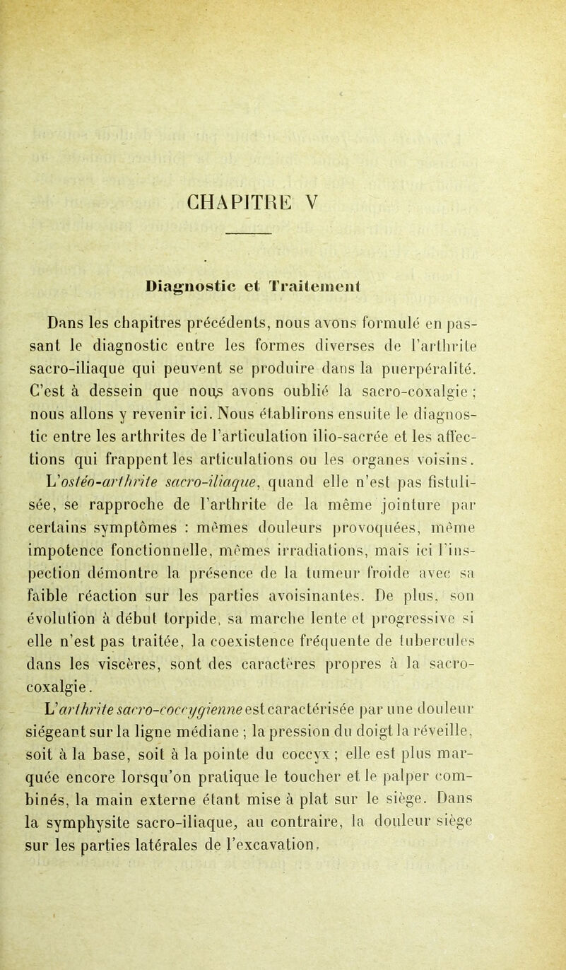 Diagnostic et Traitement Dans les chapitres précédents, nous avons formulé en pas- sant le diagnostic entre les formes diverses de l’arthrite sacro-iliaque qui peuvent se produire dans la puerpéralité. C’est à dessein que nou,s avons oublié la sacro-coxalgie ; nous allons y revenir ici. Nous établirons ensuite le diagnos- tic entre les arthrites de l’articulation ilio-sacrée et les affec- tions qui frappent les articulations ou les organes voisins. h' ostéo-arthrite sacro-iliaque, quand elle n’est pas fistuli- sée, se rapproche de l’arthrite de la même jointure par certains symptômes : mêmes douleurs provoquées, même impotence fonctionnelle, mêmes irradiations, mais ici l'ins- pection démontre la présence de la tumeur froide avec sa faible réaction sur les parties avoisinantes. De plus, son évolution à début torpide, sa marche lente et progressive si elle n’est pas traitée, la coexistence fréquente de tubercules dans les viscères, sont des caractères propres à la sacro- coxalgie . L’arthrite sacro-coccygienne est caractérisée par une douleur siégeant sur la ligne médiane ; la pression du doigt la réveille, soit à la base, soit à la pointe du coccyx ; elle est plus mar- quée encore lorsqu’on pratique le toucher et le palper com- binés, la main externe étant mise à plat sur le siège. Dans la symphysite sacro-iliaque, au contraire, la douleur siège sur les parties latérales de l’excavation,