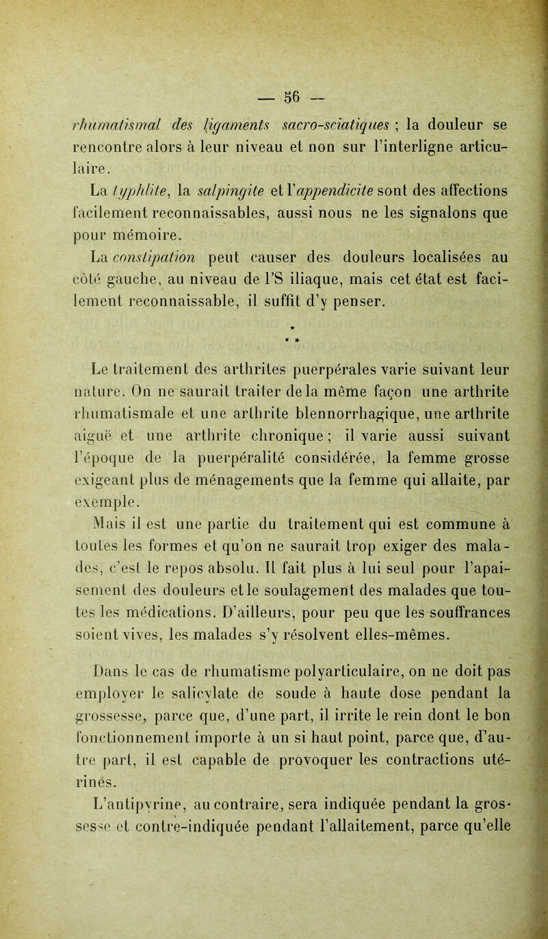 rhumatismal des (igaments sacro-sciatiques ; la douleur se rencontre alors à leur niveau et non sur l’interligne articu- laire. La typhlite, la salpingite et Y appendicite sont des affections facilement reconnaissables, aussi nous ne les signalons que pour mémoire. La constipation peut causer des douleurs localisées au côté gauche, au niveau de l’S iliaque, mais cet état est faci- lement reconnaissable, il suffit d’y penser. Le traitement des arthrites puerpérales varie suivant leur nature. On ne saurait traiter delà même façon une arthrite rhumatismale et une arthrite blennorrhagique, une arthrite aiguë et une arthrite chronique; il varie aussi suivant l’époque de la puerpéralité considérée, la femme grosse exigeant plus de ménagements que la femme qui allaite, par exemple. Mais il est une partie du traitement qui est commune à toutes les formes et qu’on ne saurait trop exiger des mala- des, c’est le repos absolu. Il fait plus à lui seul pour l’apai- sement des douleurs et le soulagement des malades que tou- tes les médications. D’ailleurs, pour peu que les souffrances soient vives, les malades s’y résolvent elles-mêmes. Dans le cas de rhumatisme polyarticulaire, on ne doit pas employer le salicylate de soude à haute dose pendant la grossesse, parce que, d’une part, il irrite le rein dont le bon fonctionnement importe à un si haut point, parce que, d’au- tre part, il est capable de provoquer les contractions uté- rines. L’antipvrine, au contraire, sera indiquée pendant la gros- sesse et contre-indiquée pendant l’allaitement, parce qu’elle