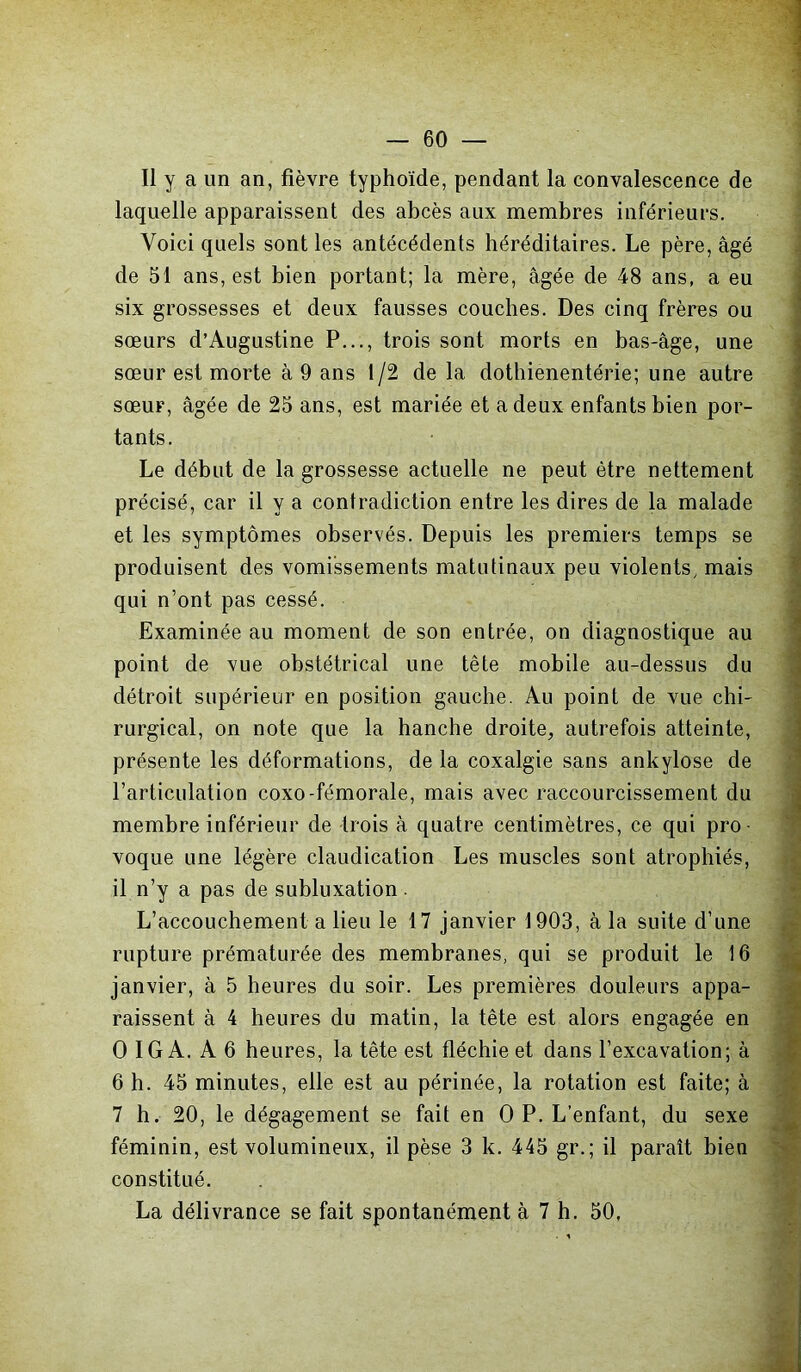 Il y a un an, fièvre typhoïde, pendant la convalescence de laquelle apparaissent des abcès aux membres inférieurs. Voici quels sont les antécédents héréditaires. Le père, âgé de 51 ans, est bien portant; la mère, âgée de 48 ans, a eu six grossesses et deux fausses couches. Des cinq frères ou sœurs d’Augustine P..., trois sont morts en bas-âge, une sœur est morte à 9 ans 1/2 de la dothienentérie; une autre sœur, âgée de 25 ans, est mariée et a deux enfants bien por- tants. Le début de la grossesse actuelle ne peut être nettement précisé, car il y a contradiction entre les dires de la malade et les symptômes observés. Depuis les premiers temps se produisent des vomissements matutinaux peu violents, mais qui n’ont pas cessé. Examinée au moment de son entrée, on diagnostique au point de vue obstétrical une tête mobile au-dessus du détroit supérieur en position gauche. Au point de vue chi- rurgical, on note que la hanche droite, autrefois atteinte, présente les déformations, de la coxalgie sans ankylosé de l’articulation coxo-fémorale, mais avec raccourcissement du membre inférieur de trois à quatre centimètres, ce qui pro- voque une légère claudication Les muscles sont atrophiés, il n’y a pas de subluxation L’accouchement a lieu le 17 janvier 1903, à la suite d’une rupture prématurée des membranes, qui se produit le 16 janvier, à 5 heures du soir. Les premières douleurs appa- raissent à 4 heures du matin, la tête est alors engagée en O IGA. A 6 heures, la tête est fléchie et dans l’excavation; à 6 h. 45 minutes, elle est au périnée, la rotation est faite; à 7 h. 20, le dégagement se fait en O P. L’enfant, du sexe féminin, est volumineux, il pèse 3 k. 445 gr. ; il paraît bien constitué. La délivrance se fait spontanément à 7 h. 50,