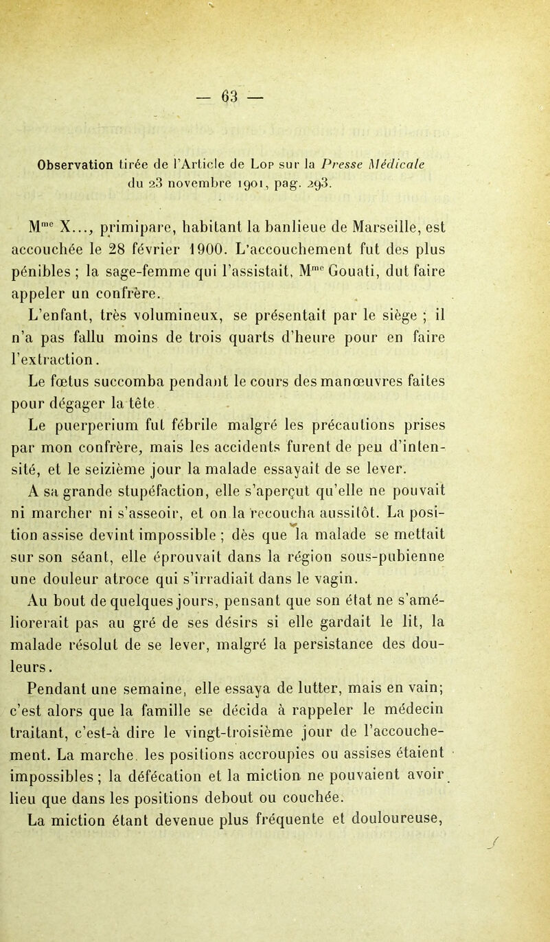 Observation tirée de l’Article de Lop sur la Presse Médicale du 2.3 novembre 1901, pag. 293. Mn,e X..., primipare, habitant la banlieue de Marseille, est accouchée le 28 février 1900. L’accouchement fut des plus pénibles ; la sage-femme qui l’assistait, Mmc Gouati, dut faire appeler un confrère. L’enfant, très volumineux, se présentait par le siège ; il n’a pas fallu moins de trois quarts d’heure pour en faire l’extraction. Le fœtus succomba pendant le cours des manœuvres faites pour dégager la tête Le puerpérium fut fébrile malgré les précautions prises par mon confrère, mais les accidents furent de peu d’inten- sité, et le seizième jour la malade essayait de se lever. A sa grande stupéfaction, elle s’aperçut qu’elle ne pouvait ni marcher ni s’asseoir, et on la recoucha aussitôt. La posi- y tion assise devint impossible ; dès que la malade se mettait sur son séant, elle éprouvait dans la région sous-pubienne une douleur atroce qui s’irradiait dans le vagin. Au bout de quelques jours, pensant que son état ne s’amé- liorerait pas au gré de ses désirs si elle gardait le lit, la malade résolut de se lever, malgré la persistance des dou- leurs . Pendant une semaine, elle essaya de lutter, mais en vain; c’est alors que la famille se décida à rappeler le médecin traitant, c’est-à dire le vingt-troisième jour de l’accouche- ment. La marche, les positions accroupies ou assises étaient impossibles; la défécation et la miction ne pouvaient avoir lieu que dans les positions debout ou couchée. La miction étant devenue plus fréquente et douloureuse,