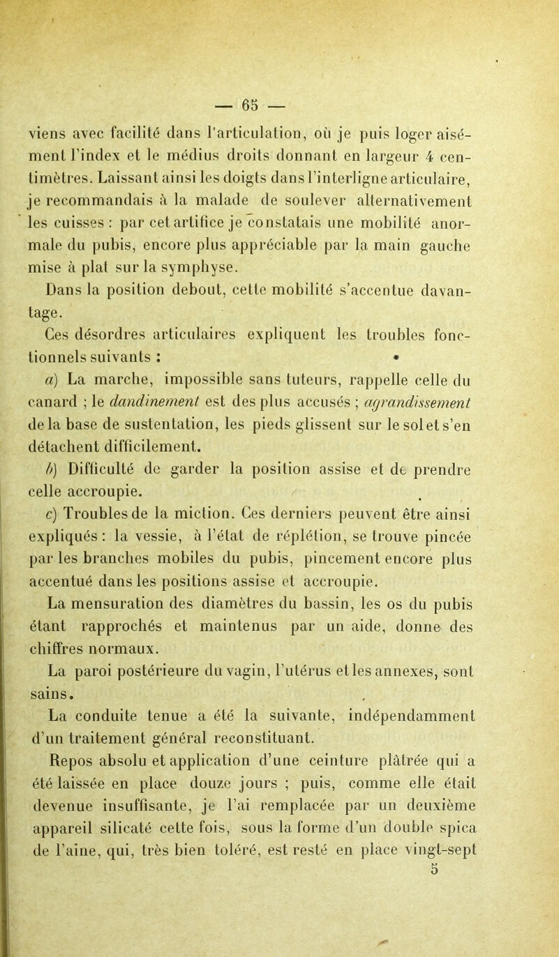 viens avec facilité dans l’articulation, où je puis loger aisé- ment l’index et le médius droits donnant en largeur 4 cen- timètres. Laissant ainsi les doigts dans l’interligne articulaire, je recommandais à la malade de soulever alternativement les cuisses: par cet artifice je constatais une mobilité anor- male du pubis, encore plus appréciable par la main gauche mise à plat sur la symphyse. Dans la position debout, cette mobilité s’accentue davan- tage. Ces désordres articulaires expliquent les troubles fonc- tionnels suivants : • a) La marche, impossible sans tuteurs, rappelle celle du canard ; le dandinement est des plus accusés ; agrandissement delà base de sustentation, les pieds glissent sur le sol et s’en détachent difticilement. b) Difliculté de garder la position assise et de prendre celle accroupie. c) Troubles de la miction. Ces derniers peuvent être ainsi expliqués: la vessie, à l’état de réplétion, se trouve pincée par les branches mobiles du pubis, pincement encore plus accentué dans les positions assise et accroupie. La mensuration des diamètres du bassin, les os du pubis étant rapprochés et maintenus par un aide, donne des chiffres normaux. La paroi postérieure du vagin, l’utérus et les annexes, sont sains. La conduite tenue a été la suivante, indépendamment d’un traitement général reconstituant. Repos absolu et application d’une ceinture plâtrée qui a été laissée en place douze jours ; puis, comme elle était devenue insuffisante, je l’ai remplacée par un deuxième appareil silicaté cette fois, sous la forme d’un double spica de l’aine, qui, très bien toléré, est resté en place vingt-sept 5