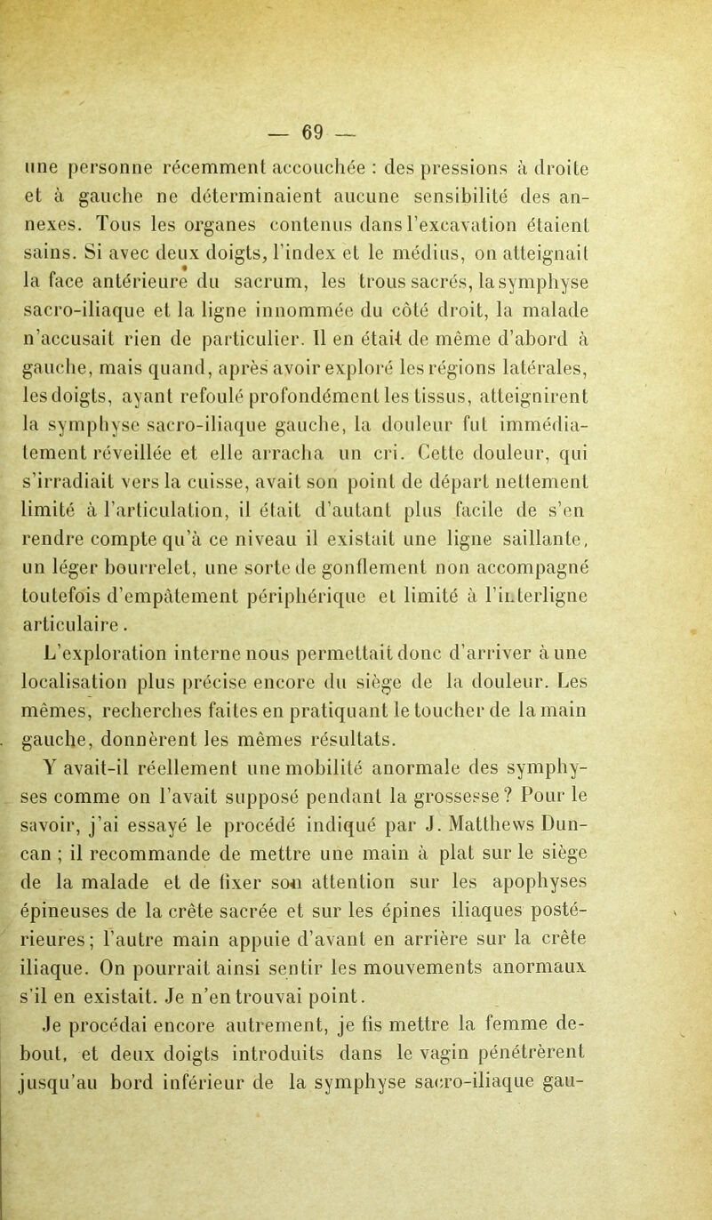 une personne récemment accouchée : des pressions adroite et à gauche ne déterminaient aucune sensibilité des an- nexes. Tous les organes contenus dans l’excavation étaient sains. Si avec deux doigts, l’index et le médius, on atteignait la face antérieure du sacrum, les trous sacrés, la symphyse sacro-iliaque et la ligne innommée du côté droit, la malade n’accusait rien de particulier. 11 en était de même d’abord à gauche, mais quand, après avoir exploré les régions latérales, lesdoigts, ayant refoulé profondément les tissus, atteignirent la symphyse sacro-iliaque gauche, la douleur fut immédia- tement réveillée et elle arracha un cri. Cette douleur, qui s’irradiait vers la cuisse, avait son point de départ nettement limité à l’articulation, il était d’autant plus facile de s’en rendre compte qu’à ce niveau il existait une ligne saillante, un léger bourrelet, une sorte de gonflement non accompagné toutefois d’empâtement périphérique et limité à l’interligne articulaire. L’exploration interne nous permettait donc d’arriver aune localisation plus précise encore du siège de la douleur. Les mêmes, recherches faites en pratiquant le toucher de la main gauche, donnèrent les mêmes résultats. Y avait-il réellement une mobilité anormale des symphy- ses comme on l’avait supposé pendant la grossesse? Pour le savoir, j’ai essayé le procédé indiqué par J. Matthews Dun- can ; il recommande de mettre une main à plat sur le siège de la malade et de fixer sou attention sur les apophyses épineuses de la crête sacrée et sur les épines iliaques posté- rieures; l’autre main appuie d’avant en arrière sur la crête iliaque. On pourrait ainsi sentir les mouvements anormaux s’il en existait. Je n’en trouvai point. Je procédai encore autrement, je fis mettre la femme de- bout, et deux doigts introduits dans le vagin pénétrèrent jusqu’au bord inférieur de la symphyse sacro-iliaque gau-